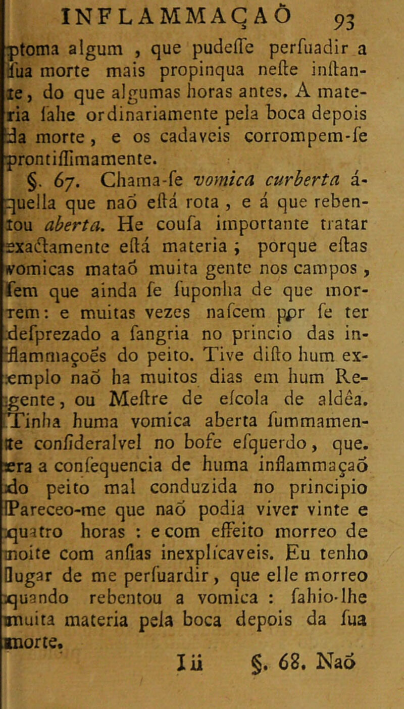 ptoma algum , que pudeííe perfuadir a tíiia morte mais propinqua neíle inílan- le, do que algumas horas antes. A maté- ria láhe ordinariamente pela boca depois !da morte , e os cadaveis corrompem*fe prontiíTimamente. §. 67. Chama-fe vomica curberta á- quella que naõ eftá rota , e á que reben- lou aberta. He coufa importante tratar sxaílamente eílá matéria ; porque eílas womicas mataó muita gente nos campos, fem que ainda fe fuponlia de que mor- rem; e muitas vezes nafcem ppr fe ter idefprezado a fangria no princio das in- tflammaçoes do peito. Tive difto hum ex- emplo naõ ha muitos dias em hum Re- jgente, ou Meílre de eícola de a Idea. Tinha huma vomica aberta íummamen- Ite conííderalvel no bofe efquerdo, que. sera a confequencia de huma inflammaçaõ xio peito mal conduzida no principio IPareceo-me que naõ podia viver vinte e iquatro horas : e com eífeito morreo de moite com anfias inexplicáveis. Eu tenho Qugar de me perfuardir, que elle morreo 'vquando rebentou a vomica : fahio-Ihe mauita matéria pela boca depois da íua morte. §, 68, Na6 lii