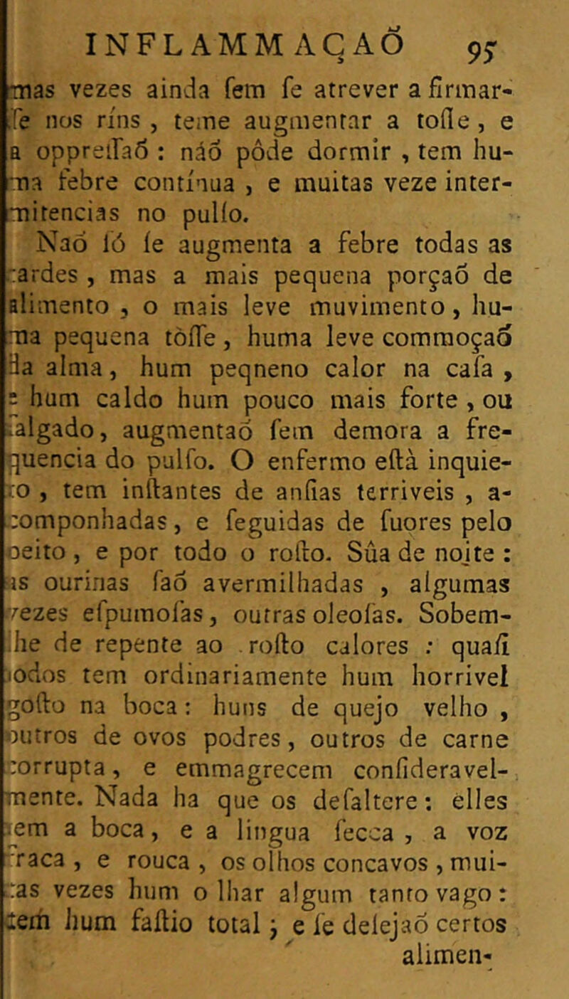 mas vezes ainda fem fe atrever a fírmar- ííe nos rins , teme augmentar a lofle , e a oppreiíaô : náÔ pôde dormir , tem hu- ma febre contínua , e muitas veze inter- mitências no pulío. Naó ló íe augmenta a febre todas as 'ardes , mas a mais pequena porção de fllimento , o mais leve muvimento, hu- ma pequena tòfle , huma leve comraoçao Ha alma, hum peqneno calor na cafa , : hum caldo hum pouco mais forte, ou ialgado, augmentaõ fem demora a fre- quência do pulfo. O enfermo eftà inquie- to , tem inftantes de aníias terriveis , a- componhadas, e feguidas de fuores pelo oeito j e por todo o roílo. Súa de nojte : íis ourinas faô avermilhadas , algumas trezQS efpumofas, outras oleofas. Sobem- lhe de repente ao . rofto calores ; qua/i iodos tem ordinariamente hum horrivei gofto na boca : huns de quejo velho , outros de ovos podres, outros de carne corrupta, e emmagrecem coníideravel- mente. Nada ha que os defaltere : elles í^em a boca, e a lingua fecca , a voz raca , e rouca , os olhos concavos , mui- tras vezes hum o lhar algum tanto vago : Cem hum faílio total j e íe delejao certos alimen-