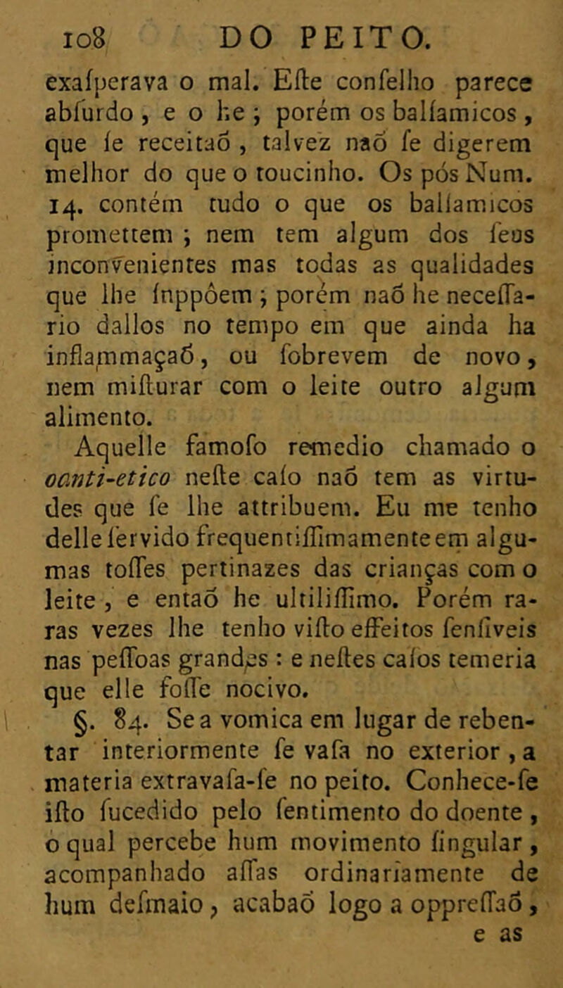 exaíperava o mal. Elle confelho parece abíürdo , e o he ; porém os balíamicos , que íe receitao , talvez naõ fe digerem melhor do que o toucinho. Os pós Num. 14. contém tudo o que os balíamicos promettem \ nem tem algum dos Teus inconvenientes mas todas as qualidades que lhe ínppôem ; porém naõ he neceíTa- rio dallos no tempo em que ainda ha inflammaçaõ, ou fobrevem de novo, nem miíturar com o leite outro algum alimento. Aquelle famofo remedio chamado o oanti-etico nefte caio naÕ tem as virtu- des que fe lhe attribuem. Eu me tenho dellelérvido frequentiíTimamenteem algu- mas toíTes pertinazes das crianças com o leite , e entaõ he ultiliílimo. Porém ra- ras vezes lhe tenho viílo eíFeitos fenliveis nas peíToas grand/ss : e neítes calos temeria que elle folTe nocivo. §. 84. Se a vomica em lugar de reben- tar interiormente fe vafa no exterior , a matéria extravafa-fe no peito. Conhece-fe iílo fucedido pelo fentimento do doente , o qual percebe hum movimento íingular, acompanhado alfas ordinariamente de hum defmaio, acabaõ logo a oppreíTaõ,