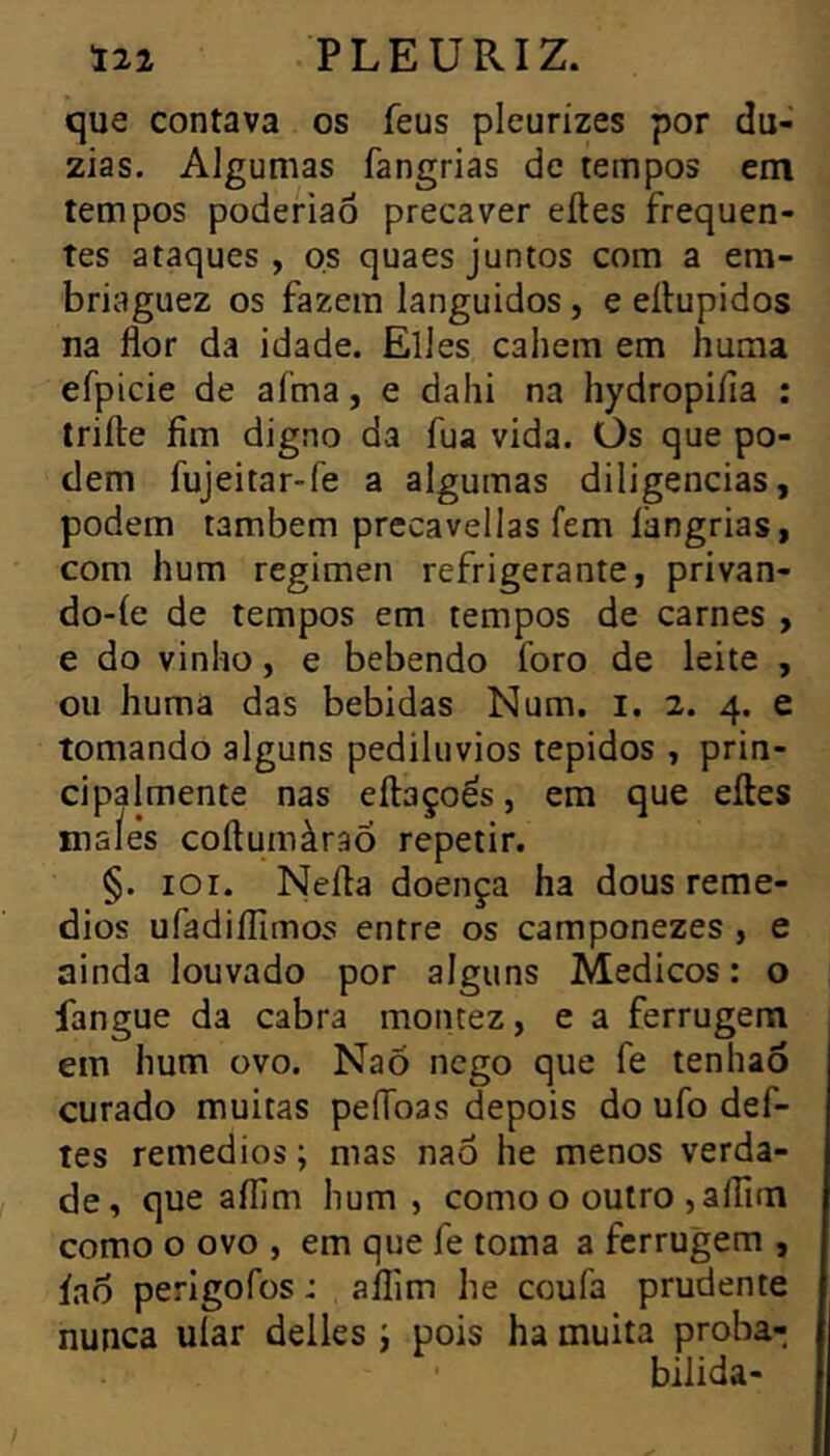 que contava os feus pleurizes por dú- zias. Algumas fangrias de tempos em tempos poderiaô precaver eites frequen- tes ataques, os quaes juntos com a em- briaguez os fazem languidos, e eílupidos na flor da idade. Elles cahem em huma efpicie de afma, e dahi na hydropifia : trifte fim digno da fua vida. Os que po- dem fujeitar-fe a algumas diligencias, podem também precavellas fem langrias, com hum regimen refrigerante, privan- do-íe de tempos em tempos de carnes , e do vinho, e bebendo foro de leite , ou huma das bebidas Num. i. 2. 4. e tomando alguns pediluvios tépidos , prin- cipalmente nas eftaçoés, em que elles maÎe's coílumàraÕ repetir. §. lor. Nefla doença ha dous remé- dios ufadiflimos entre os camponezes , e ainda louvado por alguns Médicos : o fangue da cabra montez, e a ferrugem em hum ovo. NaÕ nego que fe tenhaô curado muitas peíToas depois do ufo def- tes remedios; mas naô he menos verda- de, que aflim hum , como o outro ,aífim como o ovo , em que fe toma a ferrugem , íao perlgofos : aflim he coufa prudente nunca uíar delles j pois ha muita proba- bilida-