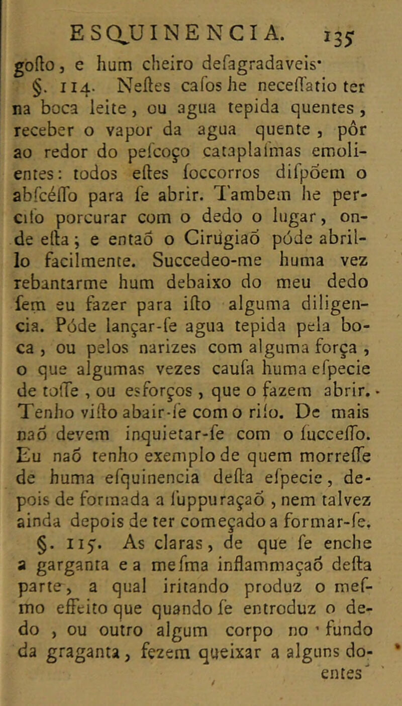 gofto J e hum cheiro defagradaveis* §. 114. Neíles cafoshe necelTatio ter na boca leite, ou agua tepida quentes , receber o vapor da agua quente , pôr ao redor do pefcoço cataplalmas emoli- entes : todos elles íoccorros dirpoem o abfcéflb para í'e abrir. Também he per- cito porcurar com o dedo o lugar, on- de elta ; e entaô o CirügiaÓ pode abril- lo facilmente. Succedeo-me huma vez rebantarme hum debaixo do meu dedo fem eu fazer para iíto alguma diligen- cia. Pode lançar-fe agua tepida pela bo- ca 5 ou pelos narizes com alguma força , o que algumas vezes caufa huma efpecie de toíTe , ou esforços , que o fazem abrir. • Tenho vifto abair-fe como riío. De mais naõ devem inquietar-fe cora o íucceíTo. Eu naô renho exemplo de quem morreíTe de huma efquinencia deíla efpecie, de- pois de formada a luppuraçaõ , nem talvez ainda depois de ter começado a formar-fe. §. 115'. As claras, de que fe enche a garganta ea mefma inflammaçaõ deíla parte, a qual iritando produz o mef- rao effeito que quando íe entroduz o de- do , ou outro algum corpo no ’ fundo da graganta, fezem queixar a alguns do- entes
