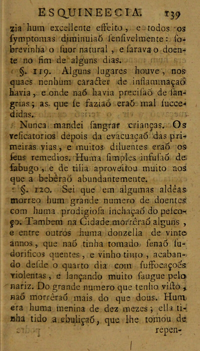 ES QUI NEE CI AT T39 2Ía hum excellente eiFeito , e todos -os fymptomas djminuiaÔ i’enlivelmente : fo- brevinha o fuor natural , e farava o doen- te no fim de alguns dias. §. 119. Alguns lugares houve , nos quacs nenhum carafler de inflammaçaa huvia, e onde naô havia precilaõ de ían- grias j as. que íe faziaô eraõ mal íucce-» didas. Nunca mandei fangrar crianças. Os reficatorios depois da evacuaçaô das pri- meiras vias, e muitos diluentes erao os íèus remedios. Huma fimples infufao de. íabugo ,..e de tilia apraveitou muito aos que a bebêraõ abundantemente. ' §. no. Sei que em algumas aidêas morreo hum grande numero de doentes com huma prodigiofa incliaçaò do pelco- fo. Também na Cidade morrerão alguns , e entre outros huma donzelia de vinte- annos, que naô tinha tomado. fenaÔ fu- dorificos quentes , e vinho tinto , acaban- do delde o quarto dia com fuíFocaçoes TÍolentas , e lançando muito faugue pelo nariz. Do grande numero que tenho viílo ^ naô morrerão mais do que dous. Hum, era huma menina de dez mezes ; ella ti- nha tido a.ebuliçaô, que lhe tomou de. repen-