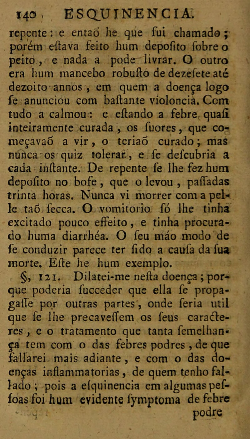 repente : e entaõ lie que fui chamado ; porém eílava feito hum depofito fobre o peito , e nada a pode livrar. O outro era hum mancebo robuílo de dezeíete até dezoito-annos , em quem a doença logo fe anunciou com ballante violoncia. Com tudo a calmou : e eílando a febre, quaíi inteiramente curada , os fuores, que co- meçavao a vir, o teriaõ curado ; mas nunca'os quiz tolerar, e fe defcubria a cada inílante. De repente fe lhe fez hum depofito no bofe, que o levou , paífadas trinta horas. Nunca vi morrer com a pel- le tao fecca. O vomitorio fó lhe tinha excitado pouco eíFeito, e tinha procura- do huma diarrhéa. O feu máo modo de fe conduzir parece ter fido a caufa da fua morte, Eíle he hum exemplo. §, I2I. Dilatei-me nefta doença ; por- que poderia fucceder que ella fe propa- gaife pqr outras partes , onde feria util que fe lhe precavefl’em os feus caradle- res, e o tratamento que tanta femelhan- ça tcm com o das febres podres , de que fallarei mais adiante , e com o das do- enças inflammatorias , de quem tenho fal- lado ; pois a eiquinencia em algumas pef- ioas foihum evidente Îymptonia de febre