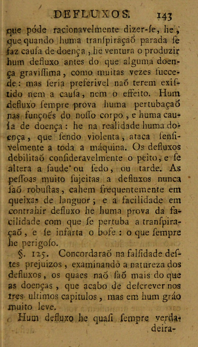 que pode racîonavelmente dizer-fe, lie que quando huma tranfpiraçaô parada fe faz caufa de doença ,.he ventura o produzir hum defluxo antes do que alguma doen- ça graviíTima, como muitas vezes íucce- de : mas leria preferível nao terem exif- lido nem a caula, nem o eíFeito. Hum defluxo íempre prova huma pertubaçaó nas funçoês do noíTo corpo , e huma cau-? ía de doença : he na realidade huma dor ença, que fendo violenta, ataca feníi- Velmente a toda a máquina. Os defluxos debilitaõ confideravelmente o peito, e fe altera a faude* ou fedo, ou tarde. As peííoas muito fujeitas a defluxos nunca * láõ robuftas, cahem frequentemente em queixas de languor ; e a facilidade em conrrahir defluxo he huma prova da fa- cilidade com que fe pertuba a tranfpira- çao , e le infarta o bofe ; o que íempre he perigoío, §. 125. Concordarão na falíidade dei- tes prejuizos , examinando a natureza dos defluxos, os quaes nao faõ mais do que as doenças , que acabo de defcrever nos ires últimos capítulos, mas em hum gráo muito leve. . Hum defluxo he quall íempre ve^d^i deira-