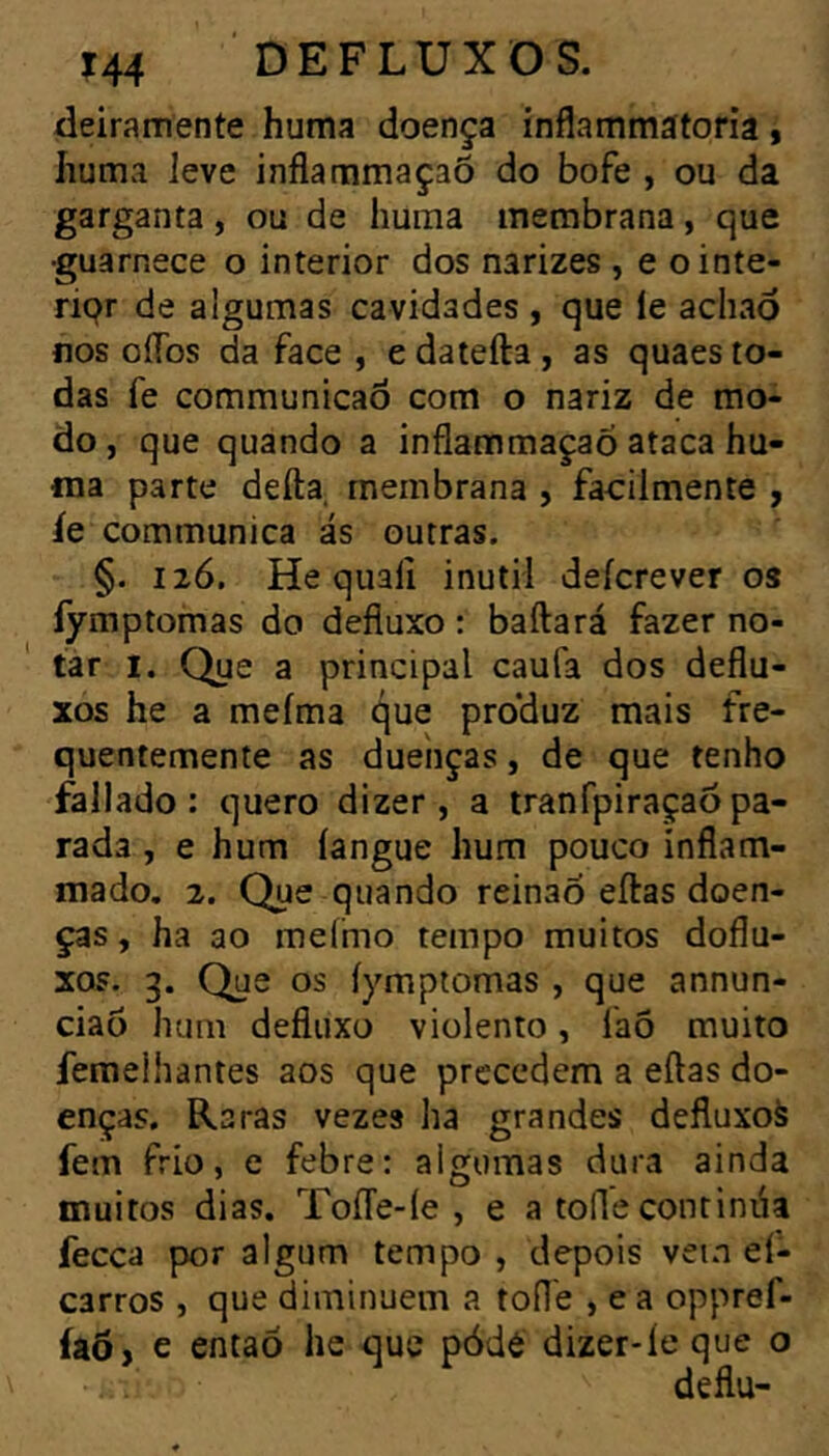 deiramente huma doença inflammátoria, Iiumvi leve inflammaçaõ do bofe , ou da garganta, ou de huma membrana, que •guarnece o interior dos narizes , e ointe- ripr de algumas cavidades , que le achaò nos oflbs da face , edatefta, as quaes to- das fe communicaõ com o nariz de mo- do , que quando a inflammaçaó ataca hu- ma parte defta, membrana , facilmente , íe communica ás outras. §. I2Ó. He qualí inútil deícrever os fymptomas do defluxo : baftará fazer no- tar I. Que a principal caufa dos deflu- xos he a meíma que produz mais fre- quentemente as duenças, de que tenho fallado : quero dizer, a tranfpiraçaô pa- rada , e hum langue hum pouco ínflam- mado, 2. Que quando reinao eftas doen- ças, ha ao mefmo tempo muitos doflu- xos. 3. Que os íymptomas , que annun- ciaõ hum defluxo violento, faõ muito femelhantes aos que precedem a eftas do- enças, Raras vezes ha grandes defluxoà fem frio, e febre: algumas dura ainda muitos dias. ToíTe-íe , e a toíle continúa fecea por algum tempo , depois vein eí- carros , que diminuem a toile , e a oppref- íaô, e entaõ lic que pódé dizer-íe que o deflu-