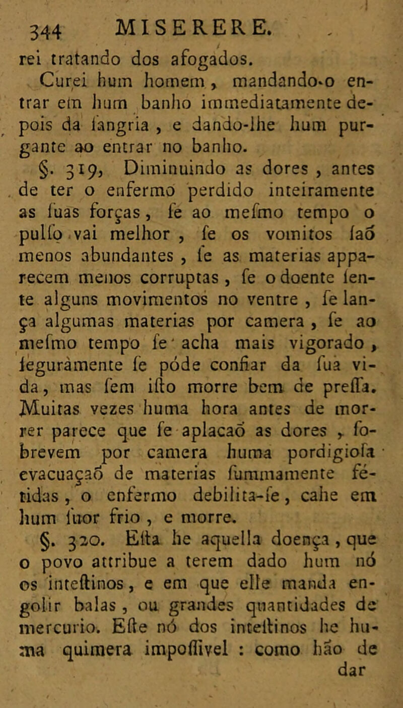 344 MISERERE. rei tratando dos afogados. Curei hum homem , mandando-o en- trar em hum banlio immediatamente de- pois da langria , e dando-lhe hum pur- gante ao entrar no banho. §. 3195 Diminuindo as dores , antes de ter o enfermo perdido inteiramente as luas forças, fe ao mefmo tempo o puUo.vai melhor, fe os vomitos íao menos abundantes , íe as matérias appa- recem menos corruptas , fe o doente len- te alguns movimentos no ventre , íe lan- ça algumas matérias por caméra , fe ao niefmo tempo fe ' acha mais vigorado , iéguràmente íe póde confiar da fua vi- da , mas fem ifto morre bem de prefl'a. Muitas vezes huma hora antes de mor- rer parece que fe aplacaò as dores fo- brevem por caméra huma pordigiofa evacuaçao de matérias fummamente fé- tidas , o enfermo debilita-fe, cahe em lium liior frio , e morre. §. 320. Elta he aquella doença , que o povo attribue a terem dado hum nó os inteftinos, e em que elle manda en- golir balas , ou grandes quantidades de mercúrio. Elle nó dos intellinos he hu- ma quimera impofiivel : como hão de