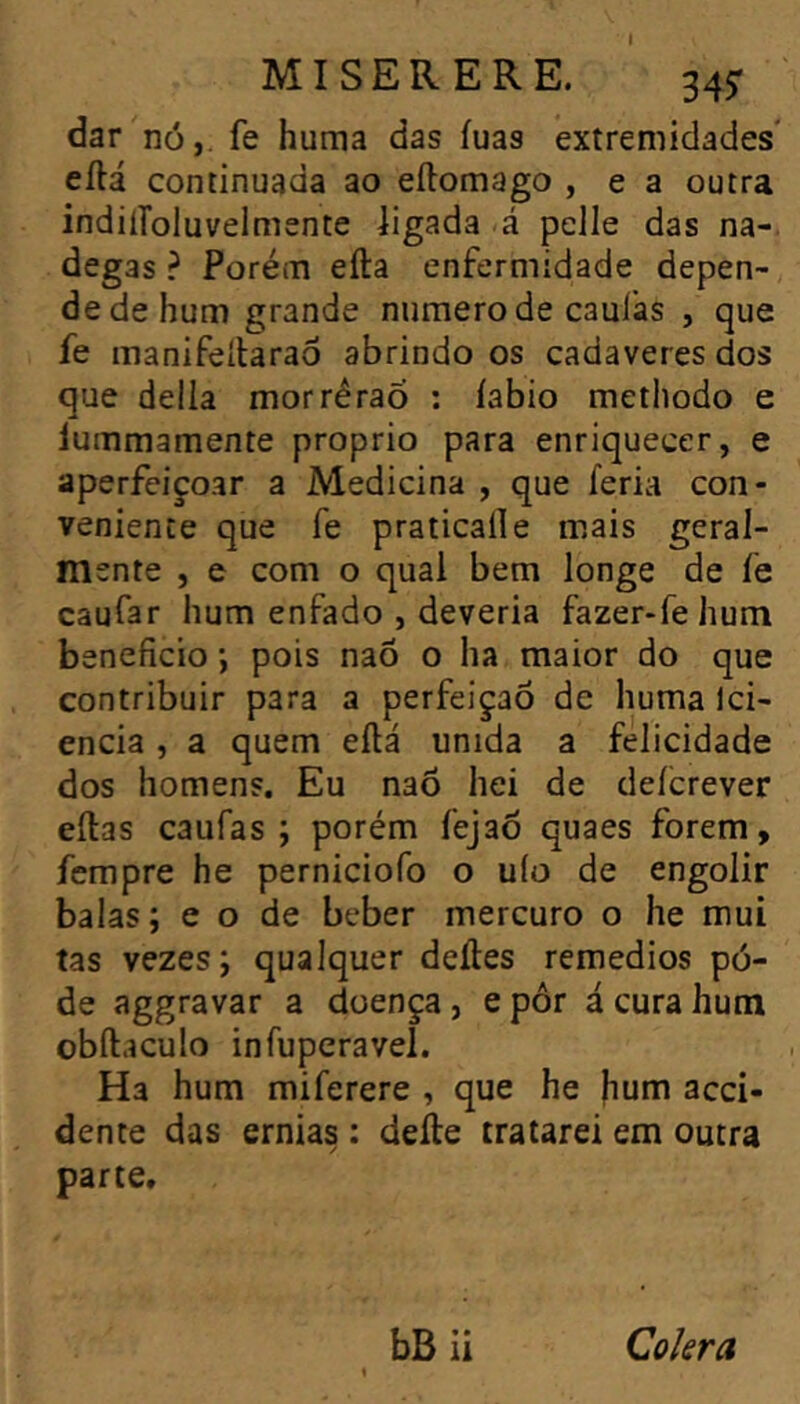 dar nó,, fe huma das íuas extremidades' eftá continuada ao eílomago , e a outra indilíoluvelmente ligada á pelle das na- degas ? Porém efta enfermidade depen- de de hum grande numero de caulas , que fe manifeítaraô abrindo os cadaveres dos que delia morréraõ : íabio methodo e lummamente proprio para enriquecer, e aperfeiçoar a Medicina , que feria con- veniente que fe praticai!e mais geral- mente , e com o qual bem longe de fe caufar hum enfado , deveria fazer-fehum beneficio ; pois naõ 0 ha maior do que contribuir para a perfeição de huma Ici- encia , a quem eílá unida a felicidade dos homens. Eu naõ hei de deícrever eílas caufas ; porém fejaõ quaes forem, fempre he perniciofo o uío de engolir balas; e o de beber mercuro o he mui tas vezes; qualquer deíles remedios pó- de aggravar a doença , e pôr á cura hum obftaculo infuperavel. Ha hum miferere , que he hum acci- dente das ernias : delle tratarei em outra parte»