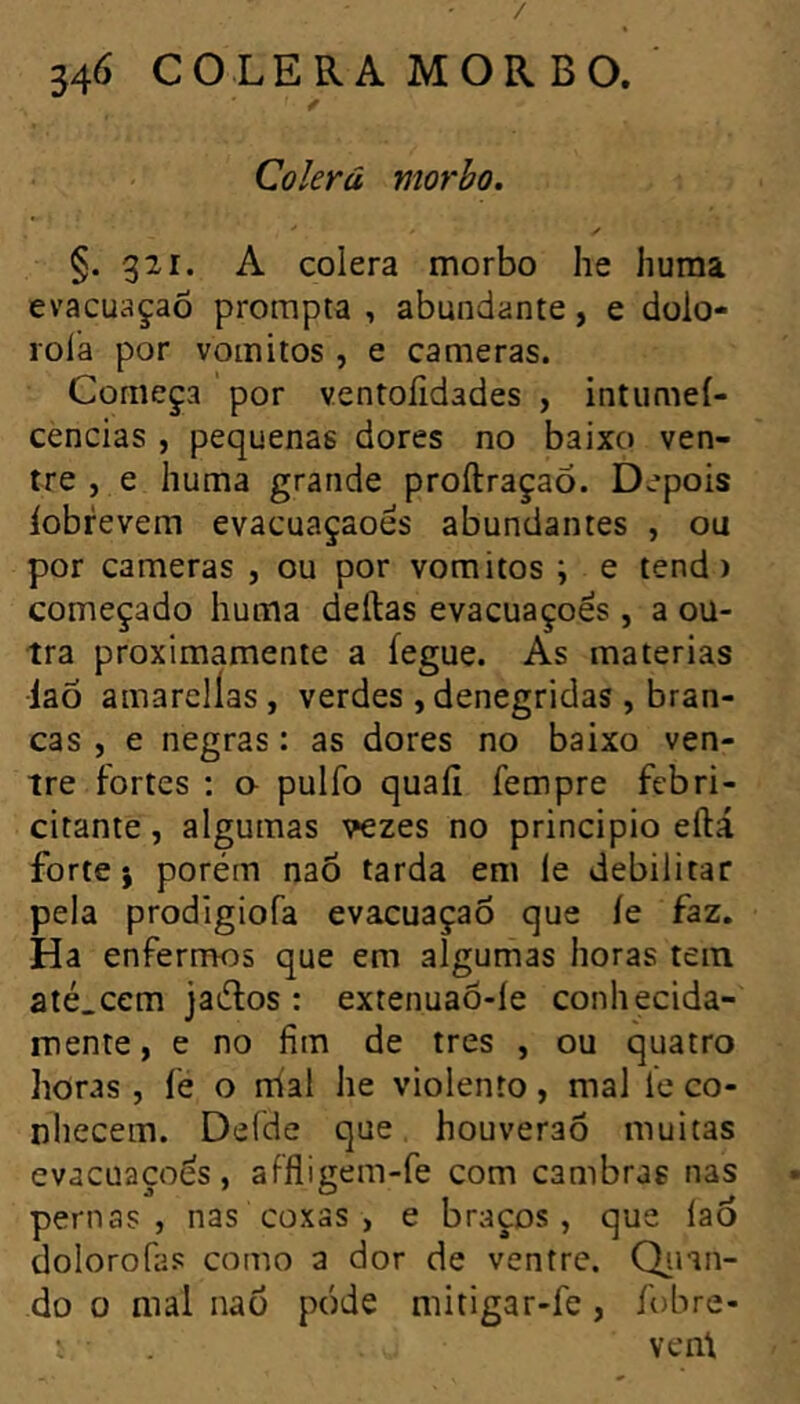 / 34<> CÓLERA MORBO. Colerá morho. §.321. A colera morbo he huma evacuaçao prompta , abundante, e dolo- roia por vomitos , e caméras. Começa por ventoiidades , intumei- cencias , pequenas dores no baixo ven- tre , e huma grande proftraçao. D.’pois iobrevem evacuaçaoes abundantes , ou por caméras , ou por vomitos ; e tend) começado huma deftas evacuações , a ou- tra proximamente a fegue. As matérias laõ amarelías, verdes , denegridas , bran- cas , e negras : as dores no baixo ven- tre fortes : a pulfo quaíi fempre febri- citante , algumas vezes no principio eftá forte; porém naõ tarda em le debilitar pela prodigiofa evacuaçao que íe faz. Ha enfermos que em algumas horas tem até.cem jaélos : extenuaô-íe conhecida- mente, e no fim de très , ou quatro horas , fe o mal he violento, mal ie co- nhecem. Delde que houverao muitas evacuaçoés, aFíligem-fe com cambras nas pernas, nas coxas , e braços, que laÓ dolorofas como a dor de ventre. Qinn- do 0 mal nao póde mitigar-fe, íobre- ^ vent