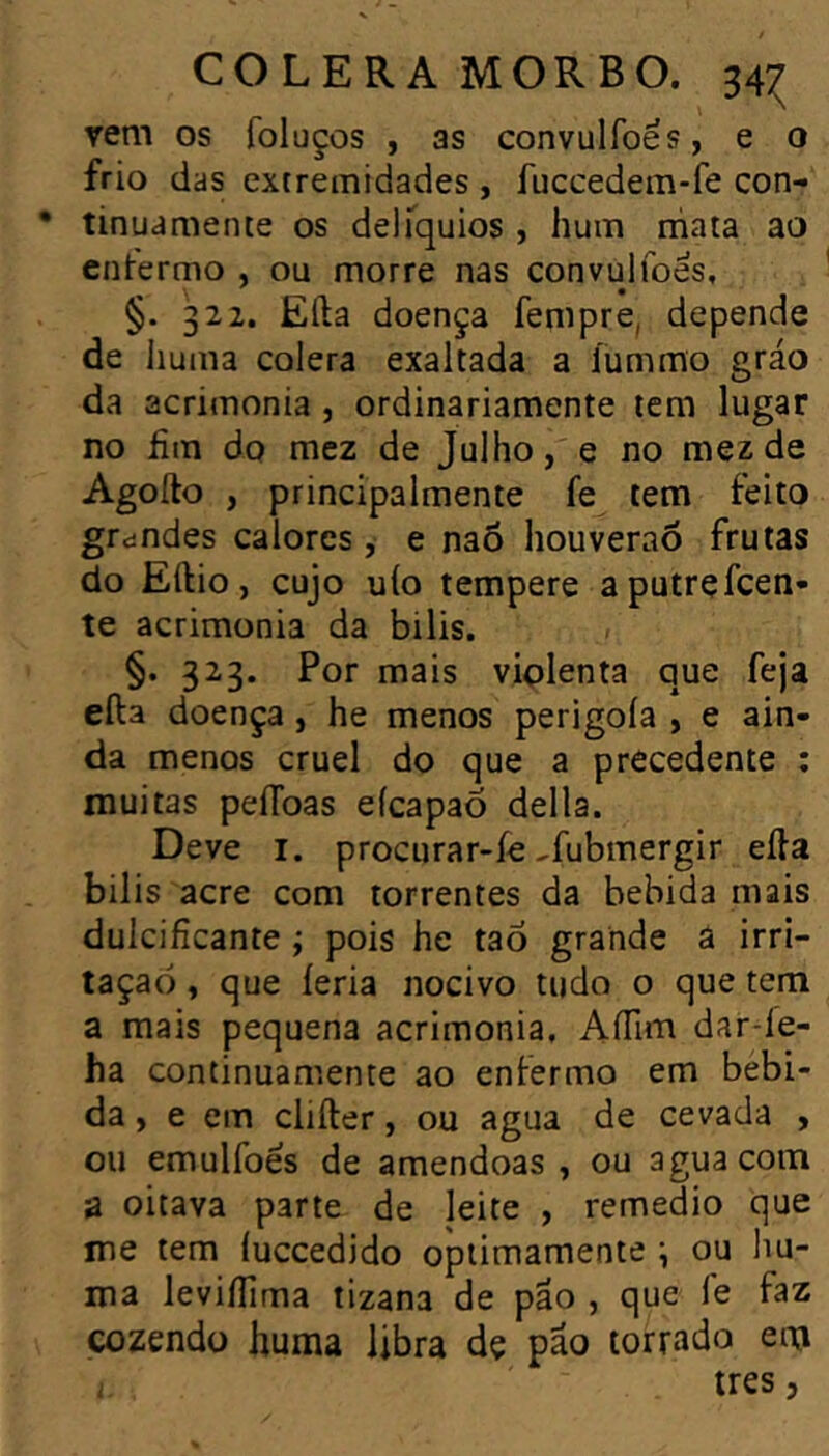 CÓLERA MOR B o. 34:^ rem os foluços , as convulfoes, e o frio das extremidades , fuccedem-fe con- • tinuamente os delTquios , hum rhata ao entermo , ou morre nas convulfoes, §. 322. Eíla doença fempre, depende de liuma cólera exaltada a íummo gráo da acrimonia, ordinariamente tem lugar no hm do mez de Julho, e no mezde Agoílo , principalmente fe tem feito grdndes calores, e naõ houveraõ frutas do Eílio, cujo uío tempere aputrefcen- te acrimonia da bilis. §. 323. Por mais viplenta que feja efta doença, he menos perigoía , e ain- da menos cruel do que a precedente ; muitas peíToas eícapaÕ delia. Deve I. procurar-íe ^fubmergir eíla bilis acre com torrentes da bebida mais dulcifícante ; pois he taõ grande â irri- tação , que íeria nocivo tudo o que tem a mais pequena acrimonia, AíTuti dar-íe- ha continuamente ao enfermo em bebi- da , e em cliíler, ou agua de cevada , ou emulfoes de amêndoas , ou agua com a oitava parte de leite , remedio que me tem íuccedido optimamente \ ou liu- ma leviífima tizana de pao , que le faz cozendo huma libra dç pão torrado enj i très ,