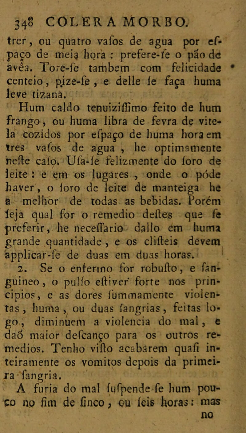 trer, ou quatro vafos de agua por ef- paço de niei$ hora : prefere-fe o pão d« avêa. Tore-fe também com felicidade centeio, p.ize-fe , e delle íe faça huma leve tizanà. Hum caldo tenuiziííimo feito de hum frango, ou huma libra de fevra de vite- la cozidos por efpaço de huma hora em 1res vafos de agua , he optimamente reíte caio» Ufa-íe felizmente do íoro de leite : e em os lugares , onde o póde haver, o loro de leite de manteiga he a melhor de todas as bebidas. Porém leja qual for o remedio deíles que fe preferir, he neceíTario dallo ém huma grande quantidade , e os cliíleis devem applicar-fe de duas em duas horas. 2. Se o enfermo for robuílo, e fan- guineo, o pulío eftiver forte nos prin- cípios, e as dores íbmmamente violen- tas, liuma , ou duas fangrias, feitas lo- go, diminuem a violência do mal, e dao maior defcanço para os outros re- médios. Tenho viílo acabarem quaíi in- teiramente os vomitos depois da primci- ja fangria. A furia do mal ígípende fe hum pou- po np hm de finco, cu íeis horas ; mas