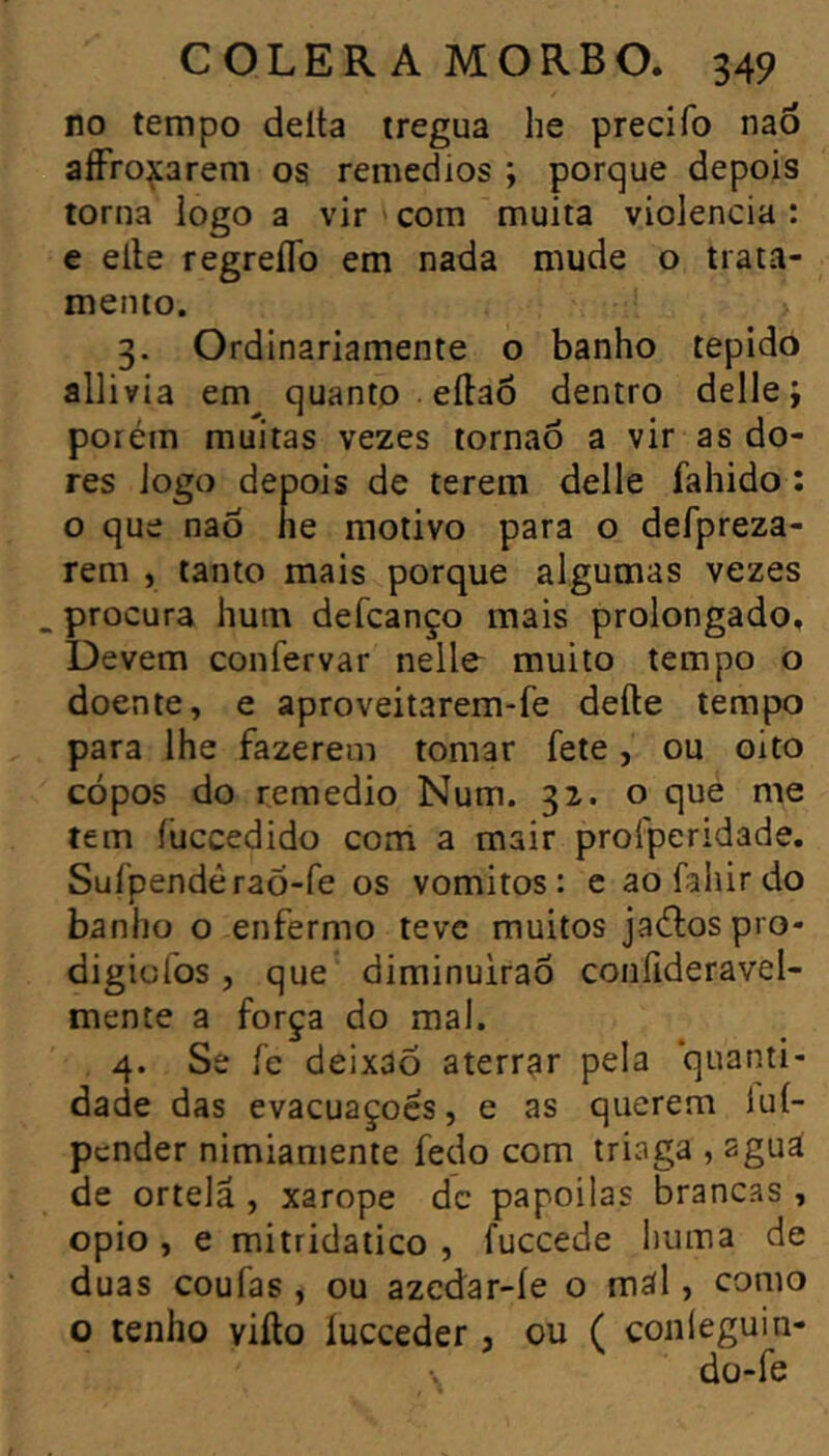 no tempo delta trégua lie precifo naó aíFro^arem os remedios ; porque depois torna logo a vir com muita violência : e elle regreflb em nada mude o trata- mento. 3. Ordinariamente o banho tépido allivia em^ quanto eítaÕ dentro delle; porém muitas vezes tornaô a vir as do- res logo depois de terem delle fahido ; o que nao lie motivo para o defpreza- rem , tanto mais porque algumas vezes _ procura hum defcanço mais prolongado. Devem confervar nelle muito tempo o doente, e aproveitarem-fe deite tempo para lhe fazerem tomar fete, ou oito cópos do remedio Num. 32. o que me tem íüccedido com a mair profperidade. SuípendéraÕ-fe os vomitos: e ao fahir do banho o enfermo teve muitos jaétospro- digicfos, que diminuirão confideravel- mente a força do mal. 4. Se fc deixaõ aterrar pela quanti- dade das evacuações, e as querem luí- pcnder nimiamente fedo com triaga , aguá de ortelã , xarope dc papoilas brancas , opio , e mitridatico , fuccede huma de duas coufas , ou azcdar-íe o mãl, como o tenho viíto lucceder , ou ( conleguin- dü-fe