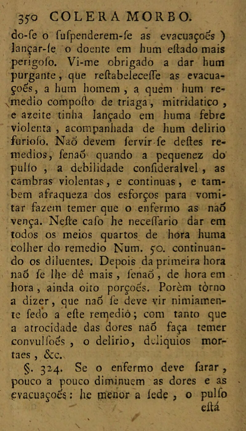 do-fe o fufpenderem-re as evacuações ) lançar-íe o doente em hum ellado mais perigoíb. Vi-me obrigado a dar hum purgante, que reftabeleceíTe as evacua- ções, a hum homem , a quem hum re- «^medio compofto de triaga , mitridatico , e azeite tinha lançado em huma febre violenta , acompanhada de hum delirio furiofo. NaÔ devem fervír fe deftes re- médios, fenad quando a pequenez do pullo , a debilidade confideralvel, as cambras violentas, e continuas, e tam- bém afraqueza dos esforços para vomi- tar fazem temer que o enfermo as naô vença. Nefte cafo he neceflario dar em todos os meios quartos de hora huma colher do remedio Num. 50. continuan- do os diluentes. Depois da primeira hora naõ fe lhe dê mais , fenaÕ , de hora em hora , ainda oito porçoes. Porém tòrno a dizer, que nao fe deve vir nimiamen- te fedo 3 efte ren]edió; com tanto que a atrocidade das dores nao faça temer convulfoes , o delirio, dcliquios morr- taes , dcc. §. 324. Se o enfermo deve farar, pouco a pouco diminuem as dores e as {ïvacu3çoé§ ; jiç menor a íede , o pulfo eilá