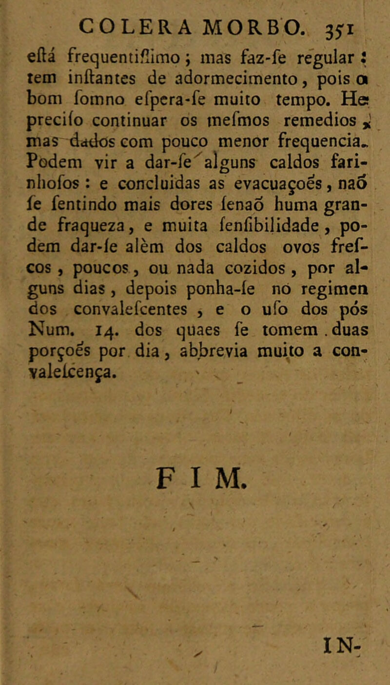 eílá frequentifîimo ; mas faz-fe regular • tem inftantcs de adormecimento, pois a bom fomno efpcra-fe muito tempo. He preciío continuar os mefmos remedios * mas ddtios com pouco menor frequência.. Podem vir a dar-íe^alguns caldos fari- nhofos : e concluídas as evacuações, naô fe fentindo mais dores íenaõ huma gran- de fraqueza, e muita fenfibilidade , po- dem dar-le alèm dos caldos ovos fref- cos, poucos, ou nada cozidos, por al- guns dias , depois ponha-íe nó regimen dos convalefcentes , e o ufo dos pós Num. 14. dos quaes fe tomem. duas porçoês por dia, abbrevia muito a con- valeícença. F I M. IN-