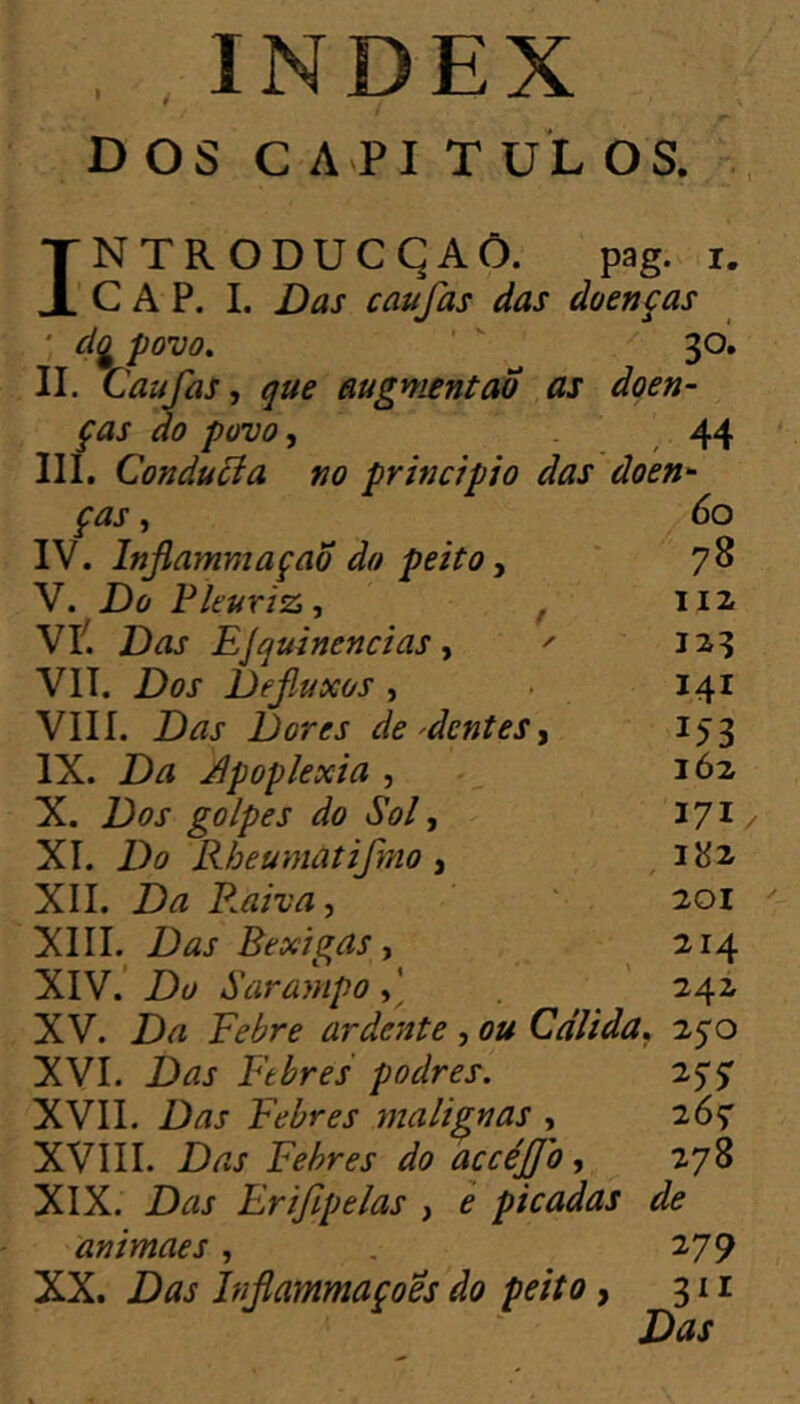 \ DOS C API T UL OS. INTRODUCÇAÔ. pag. i. CAP. I. Das caufas das doenças ' dg povo»  30, II. Caufas, que augmentao as doen- ças do povo, 44 III. Conducia no principio das doen ças IV. Infiammaçao do peito, V. Do Pleuriz, , Vli Das EJquinencias, ' VIT. Dos Defluxos , VIIÍ. Das Dores de'dentes, IX. Da apoplexia , X. Dos golpes do Sol, XI. Do Rheumatifmo , XII. Da Raiva, XIII. Das Bexigas, XIV. ’ Du Sarampo . XV. Da Febre ardente , ou Cálida, 250 XVI. Das Febres podres. 25*5' XVII. Das Febres malignas , 26^ XVIII. Das Febres do accéjjo, 278 XIX. Das Erifipelas , è picadas de animaes, . 279 XX. Das Injlammaçoës do peito, 311 Das 60 78 112 123 141 153 162 171/ 182 201 214 242