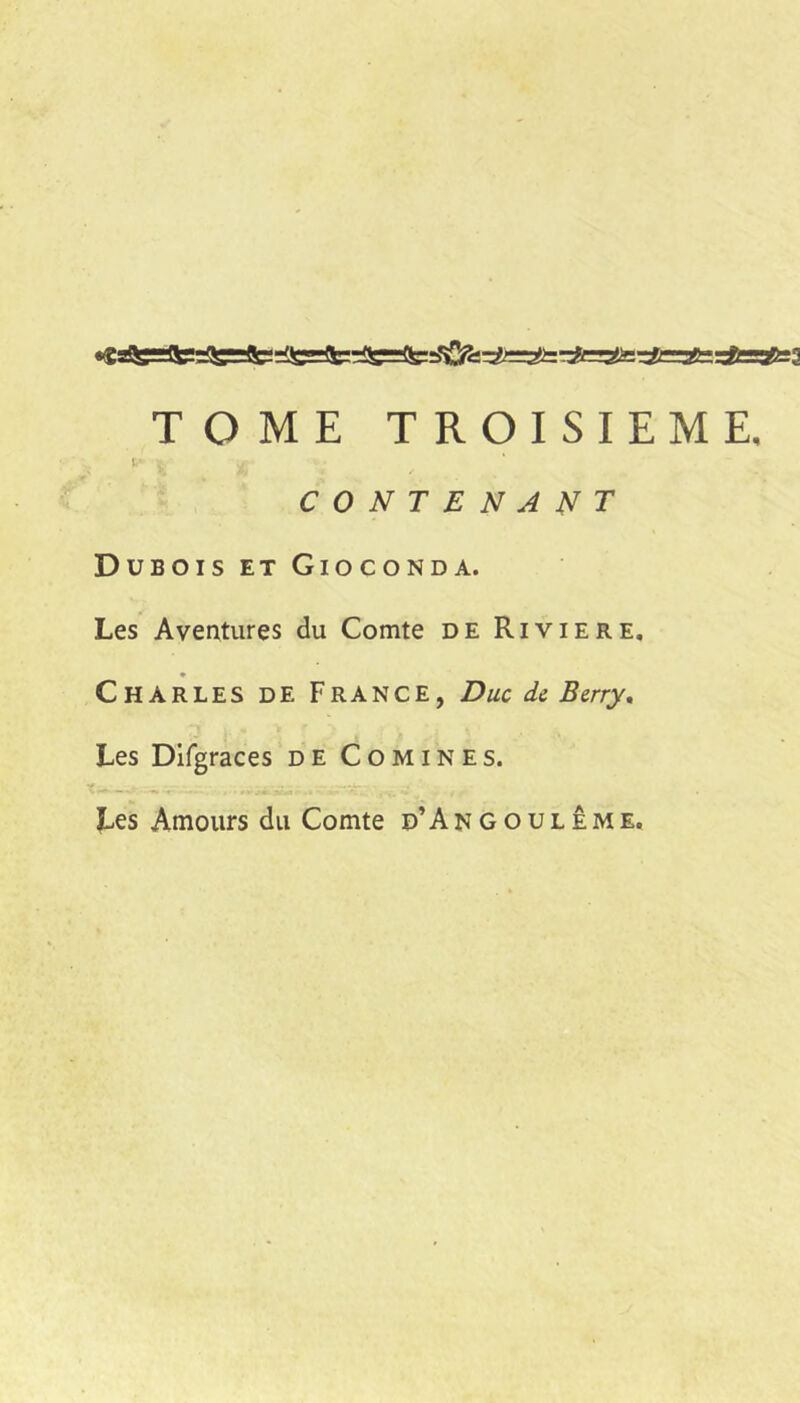 TOME TROISIEME. V CONTENANT Dubois et Gioconda. Les Aventures du Comte de Riviere, Charles de France, Duc de Berry, Les Difgraces de Comines. î..es Amours du Comte d’Angoulême.