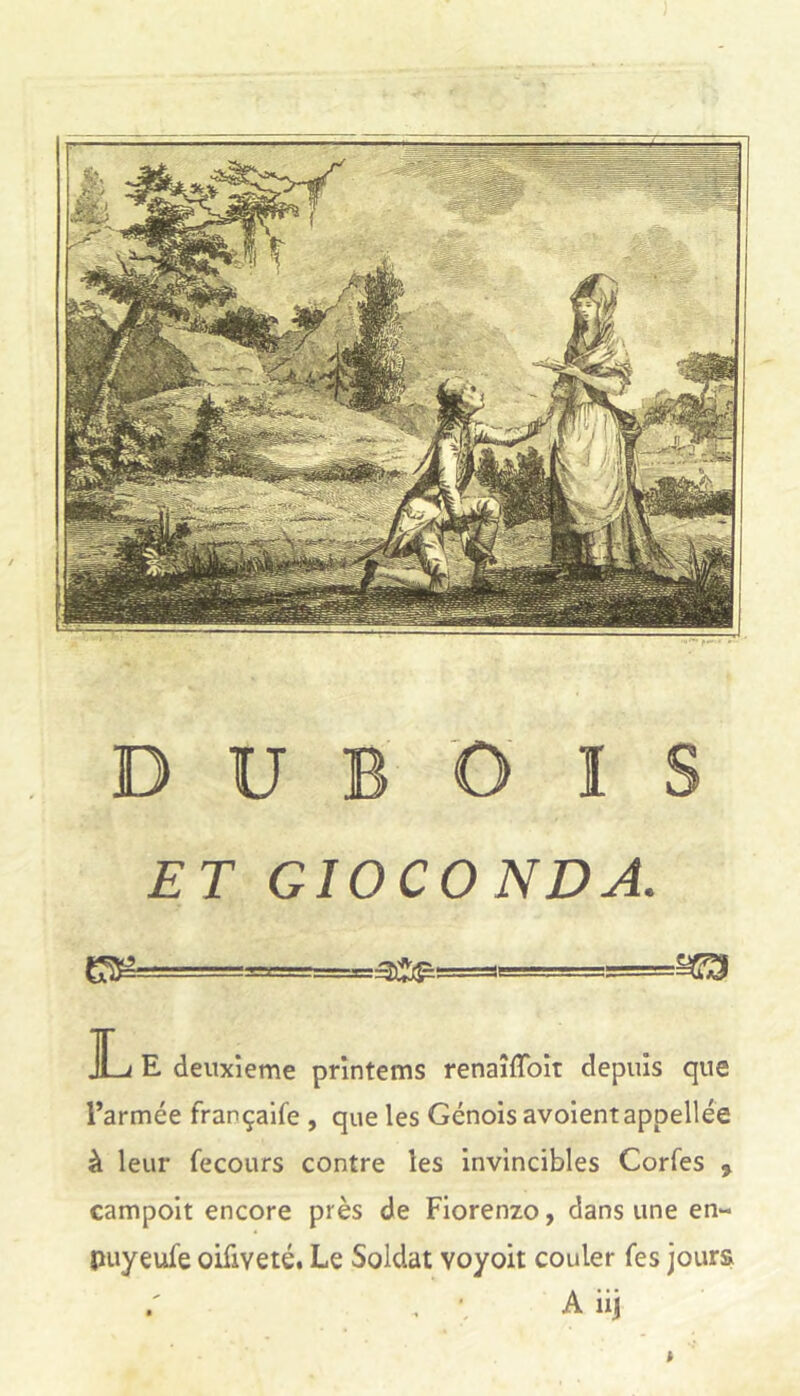 DUBOIS ET GIOCONDA. ]Lj E deuxieme printems renaîffoit depuis que l’armée françaife , que les Génois avoientappellée à leur fecours contre les invincibles Corfes , campoit encore près de Fiorenzo, dans une en- puyeufe oifiveté. Le Soldat voyoit couler fes jours . • A iij