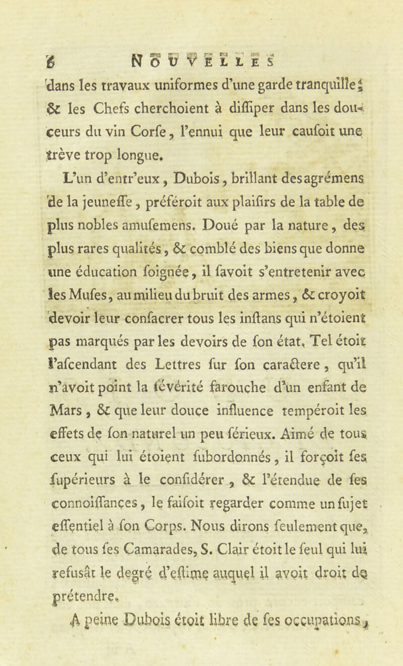 'dans les travaux uniformes d’une garde tranquille ^ & les Chefs cherchoient à difîiper dans les don-', ceurs du vin Corfe, l’ennui que leur caufoit une trêve trop longue. L’un d’entr’eux, Dubois, brillant desagrémens ide la jeuneffe, préféroit aux plaifirs de la table de plus nobles amufemens. Doué par la nature, des plus rares qualités, & comblé des biens que donne une éducation foignée, il favoit s’entretenir avec les Mufes, au milieu du bruit des armes, & croyoit devoir leur confacrer tous les inftans qui n’étoient pas marqués parles devoirs de fon état, Telétoiï i’afcendant des Lettres fur fon caraûere, qu’il u’avoit point la févérité farouche d\m enfant de Mars , & que leur douce influence tempéroit les effets de fon naturel un peu férieux. Aimé de tous ceux qui lui étoient fubordonnés, il forçoit fes fupérieurs à le confidérer , & l’étendue de fes connoiflances, le faifoit regarder comme iinfujet efîçntiel à fon Corps. Nous dirons feulement que,, de tous fes Camarades, S. Clair étoitle feul qui lui refusât le degrç d’çflime auquel il avoit droit dQ prétendre. A peine Dubois étoit libre de fes occupations j