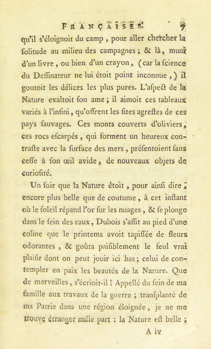 Françaises. qu’il s’éloîgnoit du camp , pour aller chercher la folitude au milieu des campagnes ; & là, mun^ d’un livre , ou bien d’un crayon , ( car la fcience du Deiîinateur ne lui étoit point inconnue j ) il goutoit les délices les plus pures. L’afpeâ: de la Nature exaltoit fon ame ; il aimoit ces tableaux variés à l’infini, qu’offrent les fîtes agrefles de ces pays fauvages. Ces monts couverts d’oliviers,' ces rocs efcarpés , qui forment un heureux con- * traffe avec la furface des mers , préfentoient fans ceffe à fon oeil avide, de nouveaux objets de curiofîté. Un foir que la Nature étoit , pour ainfî dire > encore plus belle que de coutume, à cet inftant oîi le foleil répand l’or fur les nuages , & fe plonge dans le fein des eaux, Dubois s’affit au pied d’une coline que le printems avoit tapiffée de fleurs odorantes , & goûta paifîblement le feul vrai plaifir dont on peut jouir ici bas ; celui de con- templer en paix les beautés de la Nature. Que de merveilles, s’écrioit-il ! Appellé du fein de ma famille aux travaux de la guerre ; tranfplanté de ma Patrie dans une région éloignée, je ne me trouve etranger nulle part ; la Nature eft belle ;