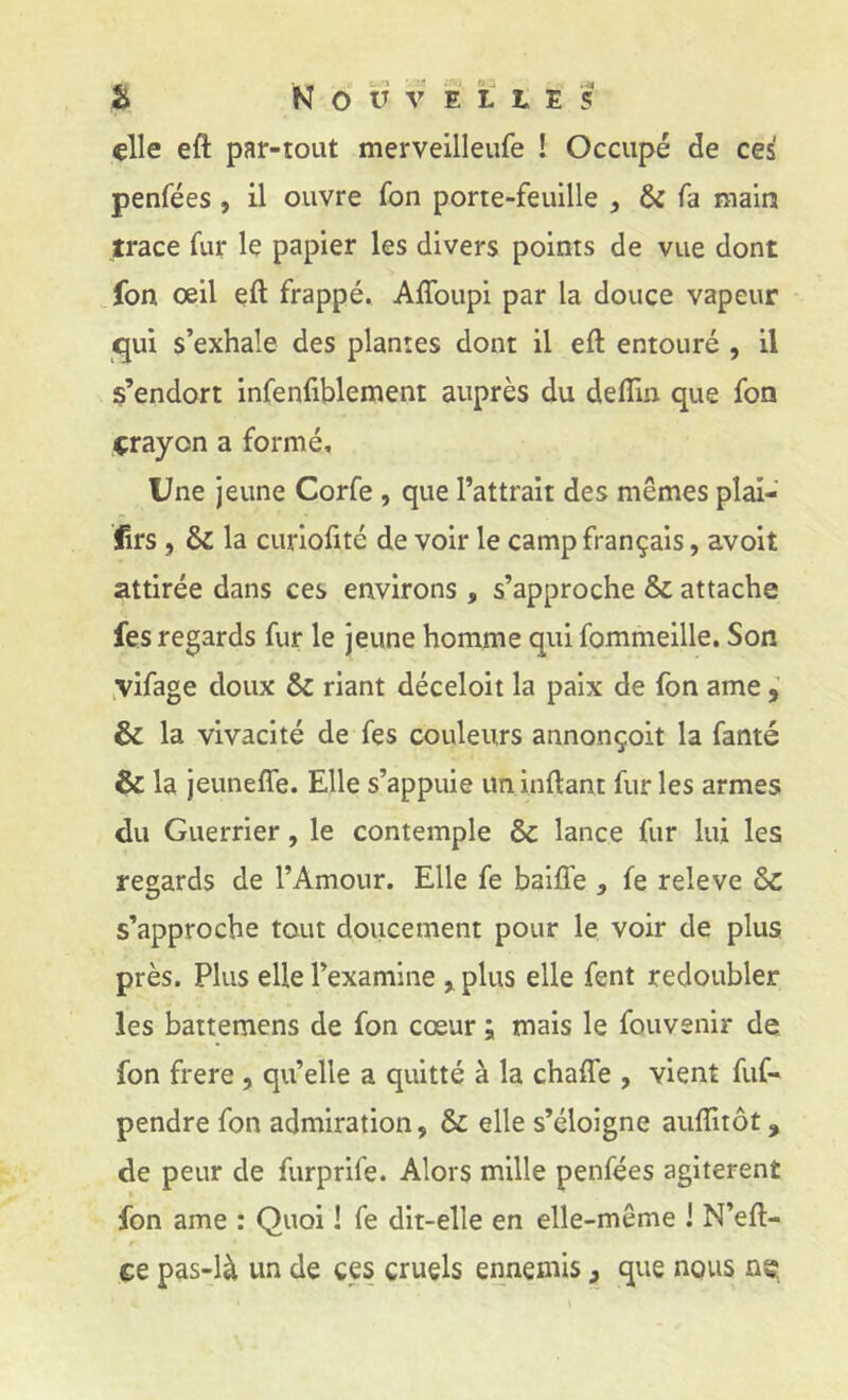 elle eft par-tout merveilleufe ! Occupé de ces penfées , il ouvre fon porte-feuille ^ & fa main trace fur le papier les divers points de vue dont fon œil eft frappé, Afîbupi par la douce vapeur qui s’exhale des plantes dont il eft entouré , il s’endort infenfiblement auprès du deflin que fon crayon a formé. Une jeune Corfe , que l’attrait des mêmes pîai- firs 5 & la curioftté de voir le camp français, avoit attirée dans ces environs , s’approche & attache fes regards fur le jeune homme qui fommeille. Son ,vifage doux & riant déceloit la paix de fon ame ^ & la vivacité de fes couleurs annonçoit la fanté & la jeunefîe. Elle s’appuie un inftant fur les armes du Guerrier, le contemple & lance fur lui les regards de l’Amour. Elle fe baifl’e , fe releve &c s’approche tout doucement pour le voir de plus près. Plus elle l’examine > plus elle fent redoubler les baitemens de fon cœur ; mais le fouvenir de fon frere , qu’elle a quitté à la chafle , vient fuG pendre fon admiration, & elle s’éloigne auflitôt, de peur de furprife. Alors mille penfées agitèrent fon ame : Quoi ! fe dit-elle en elle-même ! N’eft- ce pas-là un de ces cruels ennemis, que nous ns;