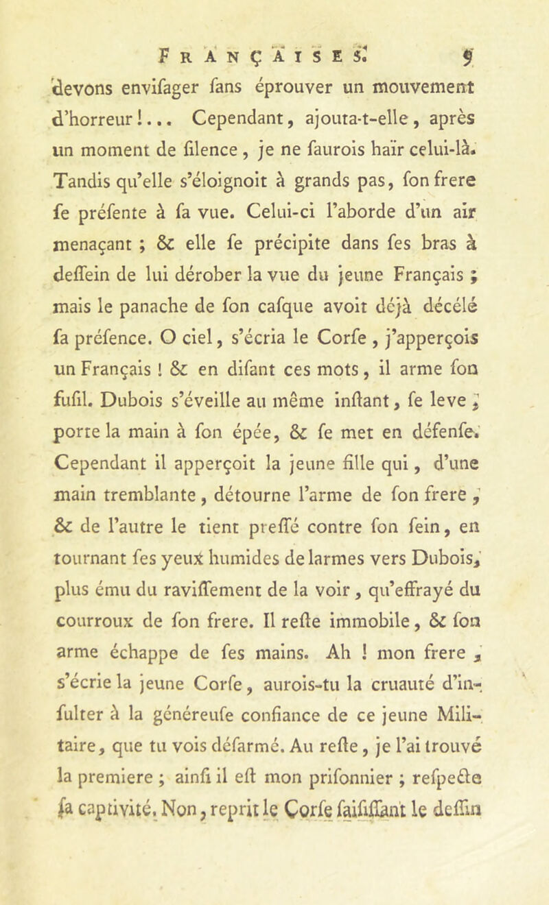 (devons envifager fans éprouver un mouvement d’horreur !... Cependant, ajouta-t-elle , après un moment de filence , je ne faurois haïr celui-là. Tandis qu’elle s’éloignoit à grands pas, fonfrere fe préfente à fa vue. Celui-ci l’aborde d’un air menaçant ; & elle fe précipite dans fes bras à deffein de lui dérober la vue du jeune Français ; mais le panache de fon cafque avoir déjà décélé fa préfence. O ciel, s’écria le Corfe , j’apperçois un Français ! & en difant ces mots, il arme fon fufil. Dubois s’éveille au même inftant, fe leve ^ porte la main à fon épée, &c fe met en défenfe.’ Cependant il apperçoit la jeune fille qui, d’une main tremblante , détourne l’arme de fon frere , & de l’autre le tient preffé contre fon feln, en tournant fes yeujt humides de larmes vers Dubois,’ plus ému du raviffement de la voir, qu’effrayé du courroux de fon frere. Il refte immobile, & fon arme échappe de fes mains. Ah ! mon frere s’écrie la jeune Corfe, aurois-tu la cruauté d’in- fulter à la généreufe confiance de ce jeune Mili- taire, que tu vois défarmé. Au refie, je l’ai trouvé la première ; ainfi il eft mon prifonnier ; refpeéfe (à captivité. Non, reprit le Corfe faififlhnt le defîin