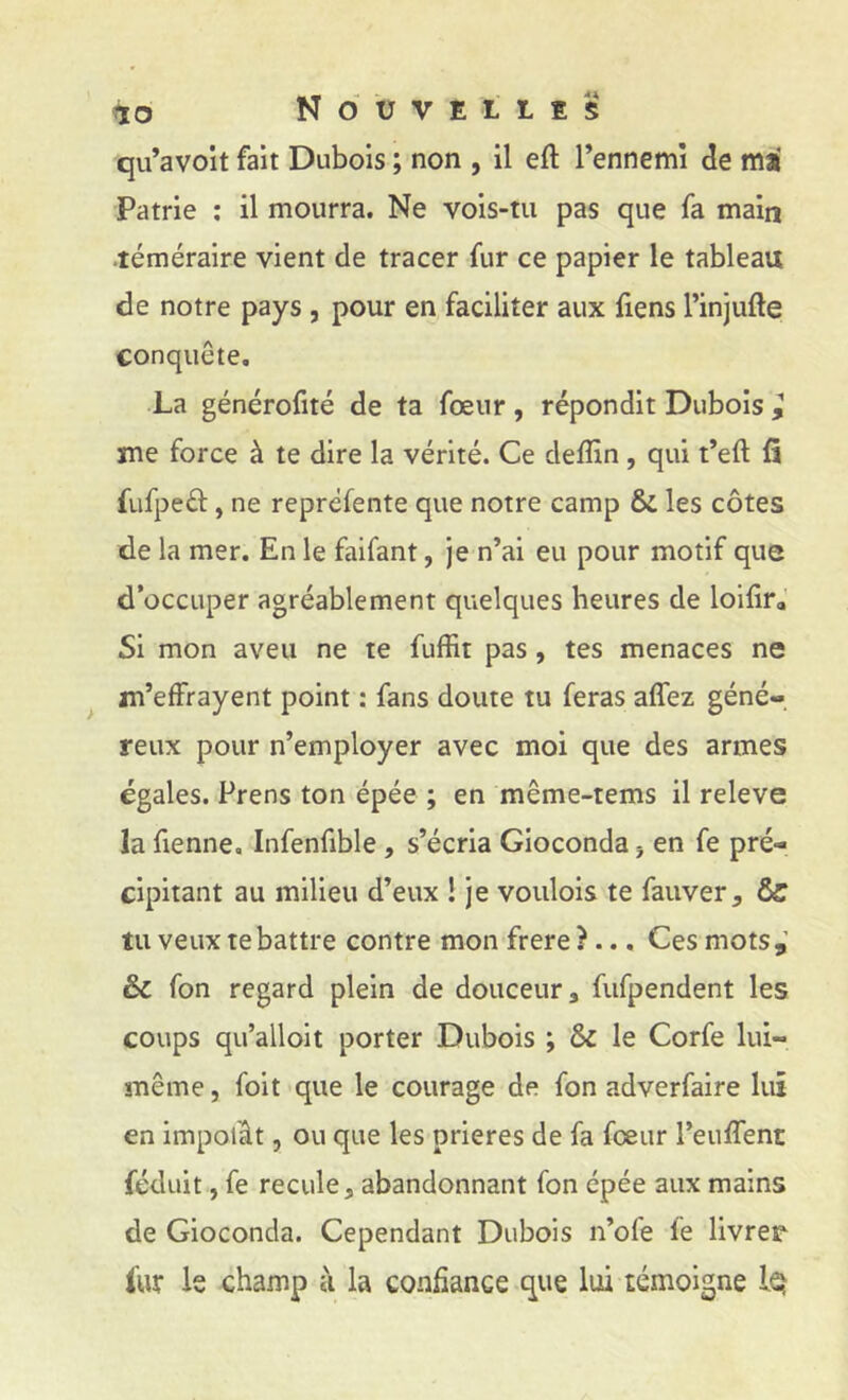 qu’avoit fait Dubois ; non , il eft l’ennemi de ma Patrie ; il mourra. Ne vois-tu pas que fa main ■téméraire vient de tracer fur ce papier le tableau de notre pays, pour en faciliter aux fiens l’injufte conquête, La générofité de ta fœur, répondit Dubois ^ me force à te dire la vérité. Ce deffin, qui t’eft fi fufpeél, ne repréfente que notre camp & les côtes de la mer. En le faifant, je n’ai eu pour motif que d’occuper agréablement quelques heures de loilira Si mon aveu ne te fuffit pas, tes menaces ne ^ m’effrayent point : fans doute tu feras affez géné- reux pour n’employer avec moi que des armes égales. Prens ton épée ; en même-tems il releve la fienne. Infenfible, s’écria Gioconda j en fe pré- cipitant au milieu d’eux 1 je voulois te fauver, & tu veux te battre contre mon frere ?... Ces mots,’ & fon regard plein de douceur, fufpendent les coups qu’alloit porter Dubois ; &c le Corfe lui- même , foit que le courage de fon adverfaire lui en impolât, ou que les prières de fa fceur l’euffent féduit, fe recule J abandonnant fon épée aux mains de Gioconda. Cependant Dubois n’ofe fe livrer i'ur le champ à la confiance que lui témoigne iQ