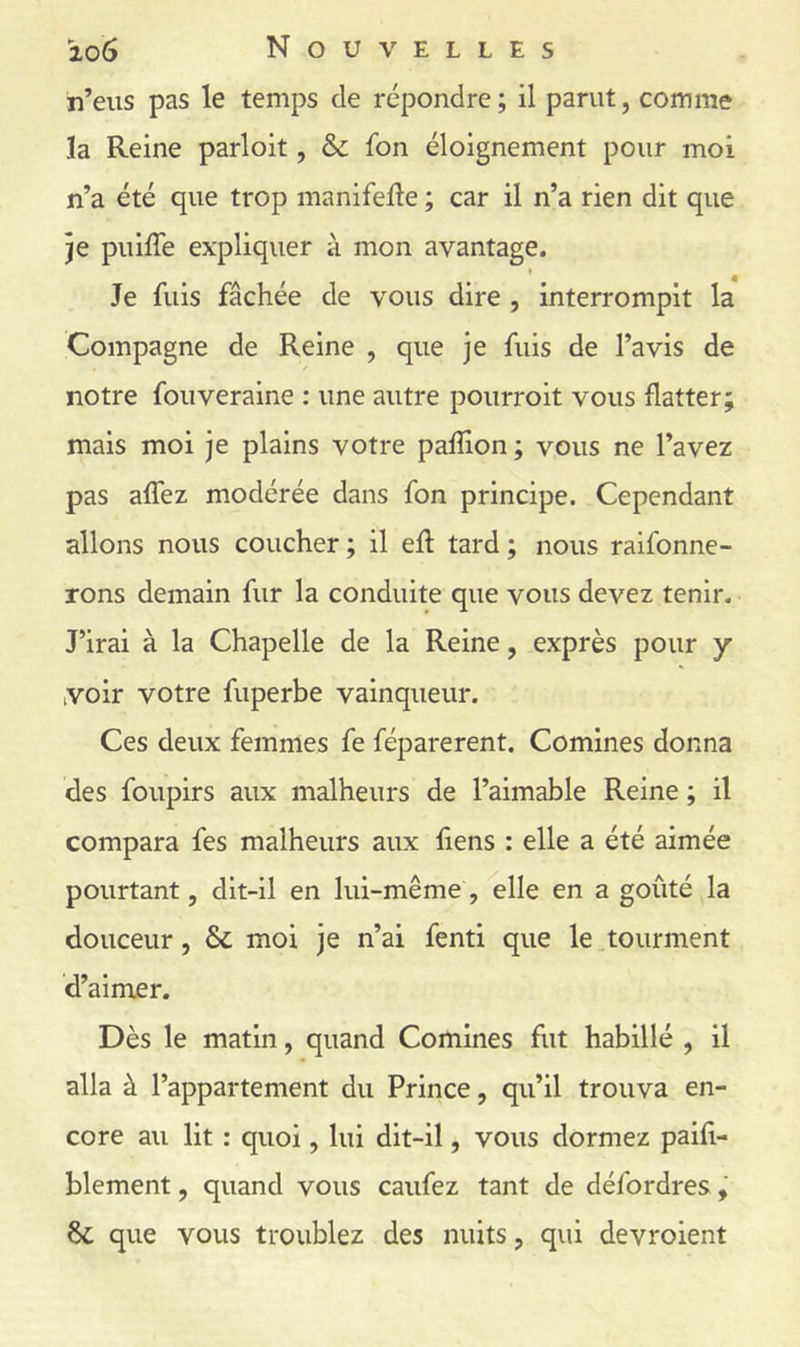 n’eus pas le temps de répondre ; il parut, comme la Reine parloit, & fon éloignement pour moi n’a été que trop manifelle ; car il n’a rien dit que }e puiffe expliquer à mon avantage. Je fuis fâchée de vous dire , interrompit la Compagne de Reine , que je fuis de l’avis de notre fouveraine : une autre pourroit vous flatter; mais moi je plains votre pafîion ; vous ne l’avez pas affez modérée dans fon principe. Cependant allons nous coucher ; il efl tard ; nous raifonne- Tons demain fur la conduite que vous devez tenir. J’irai à la Chapelle de la Reine, exprès pour y voir votre fuperbe vainqueur. Ces deux femmes fe féparerent. Comines donna des foupirs aux malheurs de l’aimable Reine ; il compara fes malheurs aux liens : elle a été aimée pourtant, dit-il en lui-même, elle en a goûté la douceur, & moi je n’ai fenti que le ^tourment d’aimer. Dès le matin, quand Comines fut habillé , il alla à l’appartement du Prince, qu’il trouva en- core au lit : quoi, lui dit-il, vous dormez paifi- blement, quand vous caufez tant de défordres que vous troublez des nuits, qui devroient