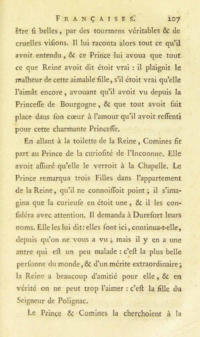 être lî belles, par des toiirmens véritables & de cruelles vifions. Il lui raconta alors tout ce qu’il avoir entendu, & ce Prince lui avoua que tout ce que Reine avoit dit étoit vrai : il plaignit le malheur de cette aimable fille, s’il étoit vrai qu’elle l’aimât encore, avouant qu’il avoit vu depuis la Princefle de Bourgogne, & que tout avoit fait place dans fon cœur à l’amour qu’il avoit reffenti pour cette charmante PrincelTe. En allant à la toilette de la Reine, Comines fit part au Prince de la curiofité de l’Inconnue. Elle avoit affuré qu’elle le verroit à la Chapelle. Le Prince remarqua trois Filles dans l’appartement de la Reine, qu’il ne connoiflbit point ; il s’ima- gina que la curieiife en étoit une, & il les con- fidéra avec attention. Il demanda à Durefort leurs noms. Elle les lui dit: elles font ici, continua-t-elle, depuis qu’on ne vous a vu ; mais il y en a une autre qui efi: un peu malade : c’eft la plus belle perfonne du monde, & d’un mérite extraordinaire ; la Reine a beaucoup d’amitié pour elle, & en vérité on ne peut trop l’aimer ; c’efi la fille du Seigneur de Polignac. Le Prince & Comines la chercholent à la