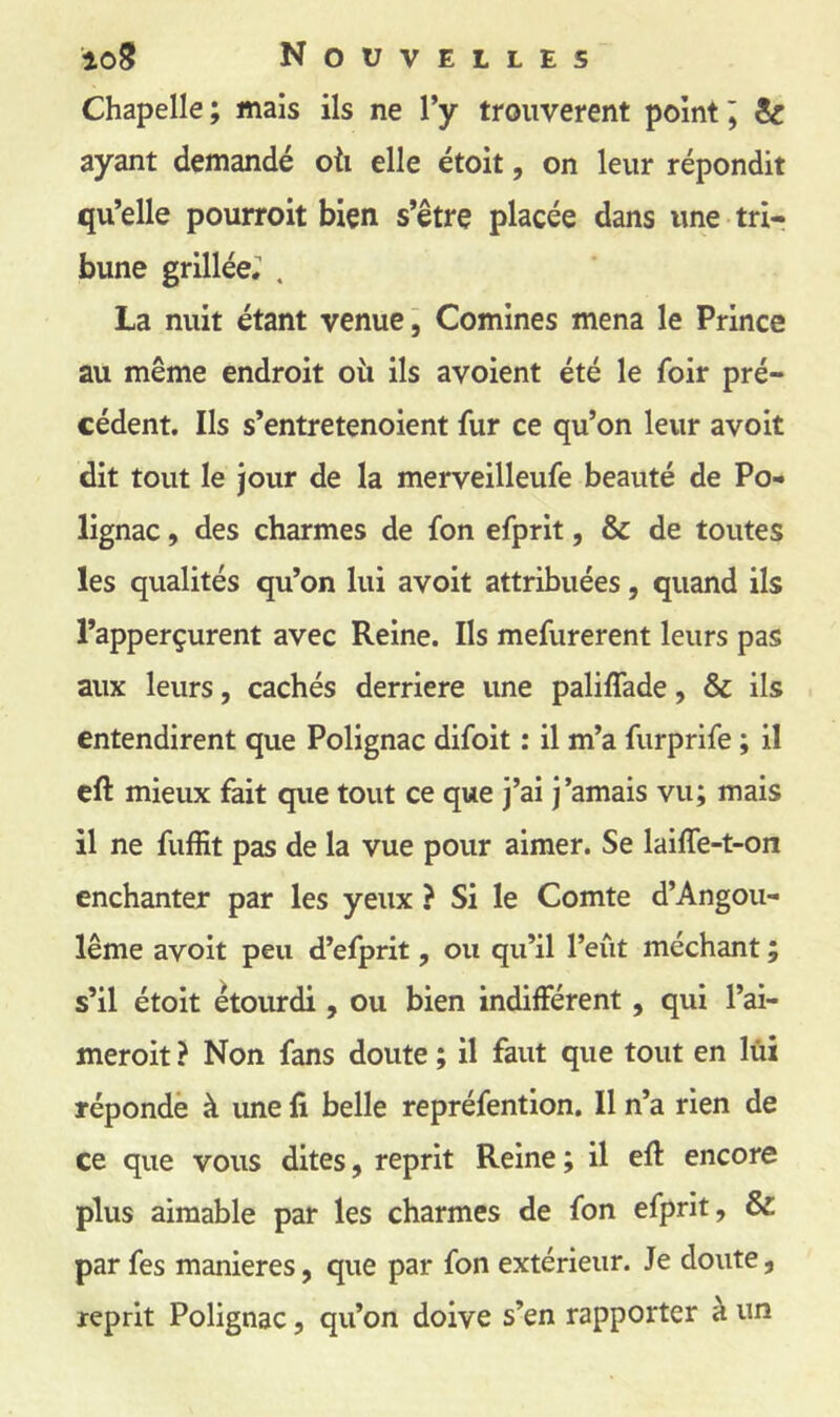 Chapelle; mais ils ne Vy trouvèrent point j & ayant demandé oti elle étoit, on leur répondit qu’elle pourroit bien s’être placée dans une tri- bune grillée; . La nuit étant venue j Comines mena le Prince au même endroit oii ils avoient été le foir pré- cédent. Ils s’entretenoient fur ce qu’on leur avoit dit tout le jour de la merveilleufe beauté de Po- lignac, des charmes de fon efprit, & de toutes les qualités qu’on lui avoit attribuées, quand ils l’apperçurent avec Reine. Ils mefurerent leurs pas aux leurs, cachés derrière une paliffade, & ils entendirent que Polignac difoit : il m’a furprife ; il eft mieux fait que tout ce que j’ai j’amais vu; mais il ne fuffit pas de la vue pour aimer. Se laiffe-t-on enchanter par les yeux ? Si le Comte d’Angou- lême avoit peu d’efprit, ou qu’il l’eût méchant ; s’il étoit étourdi , ou bien indifférent, qui l’ai- meroit ? Non fans doute ; il faut que tout en lùi réponde à une li belle repréfention. Il n’a rien de ce que vous dites, reprit Reine ; il efl encore plus aimable par les charmes de fon efprit, & par fes maniérés, que par fon extérieur. Je doute, reprit Polignac, qu’on doive s’en rapporter à un