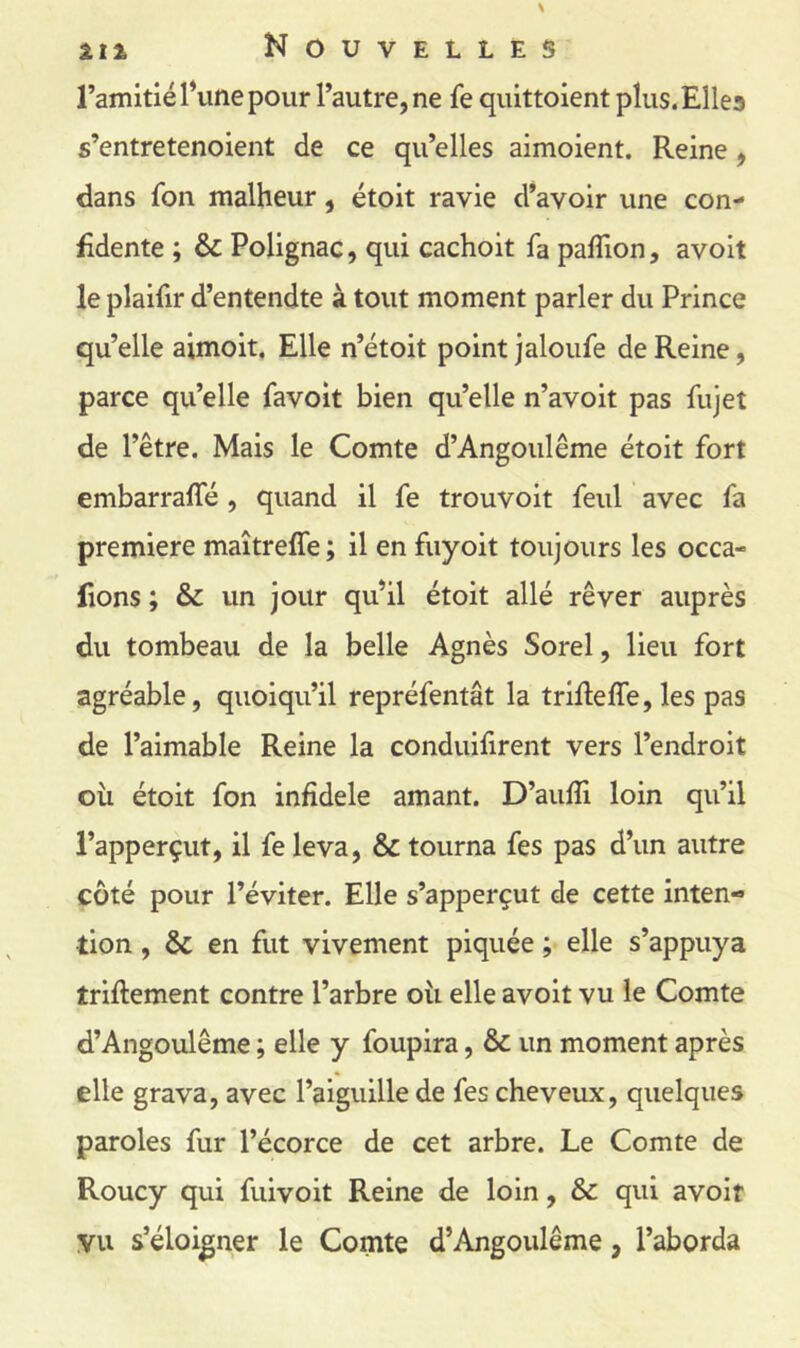 l’amitié Tune pour l’autre, ne fe quittoient plus.Ellea s’entretenoient de ce qu’elles aimoient. Reine, dans fon malheur, étoit ravie d’avoir une con- fidente ; & Polignac, qui cachoit fa paflion, avoit le plaifir d’entendte à tout moment parler du Prince qu’elle aimoit. Elle n’étoit point jaloiife de Reine, parce qu’elle favoit bien qu’elle n’avoit pas fujet de l’être. Mais le Comte d’Angoiilême étoit fort embarrafle, quand il fe trouvoit feul avec fa première maîtreffe ; il en fuyoit toujours les occa- fions ; & un jour qu’il étoit allé rêver auprès du tombeau de la belle Agnès Sorel, lieu fort agréable, quoiqu’il repréfentât la trifielfe, les pas de l’aimable Reine la conduifirent vers l’endroit oii étoit fon infidèle amant. D’aulTi loin qu’il l’apperçut, il fe leva, & tourna fes pas d’un autre côté pour l’éviter. Elle s’apperçut de cette inten- tion , & en fut vivement piquée ; elle s’appuya triftement contre l’arbre oii elle avoit vu le Comte d’Angoulême ; elle y foupira, & un moment après elle grava, avec l’aiguille de fes cheveux, quelques paroles fur l’écorce de cet arbre. Le Comte de Roucy qui fuivoit Reine de loin, & qui avoit VU s’éloigner le Comte d’Angoulême, l’aborda