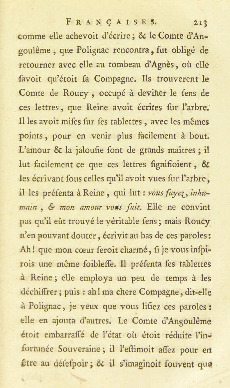 comme elle achevoit d’écrire ; le Comte d’An- goulême , que Polignac rencontra, flit obligé de retourner avec elle au tombeau d’Agnès, où elle favoit qu’étoit fa Compagne. Ils trouvèrent le Comte de Roucy , occupé à deviîier le fens de ces lettres, que Reine avoit écrites fur l’arbre.’ Il les avoit mifes fur fes tablettes , avec les mêmes points, pour en venir plus facilement à bout. L’amour & la jaloufie font de grands maîtres ; il lut facilement ce que ces lettres lignifîoient, & les écrivant fous celles qu’il avoit vues fur l’arbre, il les préfenta à Reine , qui lut : vous fuyc^^, Inhu- main , & mon amour vous fuit. Elle ne convint pas qu’il eût trouvé le véritable fens ; mais Roucy n’en pouvant douter, écrivit au bas de ces paroles : Ah ! que mon cœur feroit charmé, li je vous infpi- rois une même foibleffe. Il préfenta fes tablettes à Reine ; elle employa un peu de temps à les déchiffrer; puis : ah! ma chere Compagne, dit-elle à Polignac, je veux que vous lifiez ces paroles î elle en ajouta d’autres. Le Comte d’Angoulême étoit embarraffé de l’état où étoit réduite l’in- fortunée Souveraine ; il l’eftimoit affez pour en ietre au défefpoir ; & il s’imaginoit fouvent qua