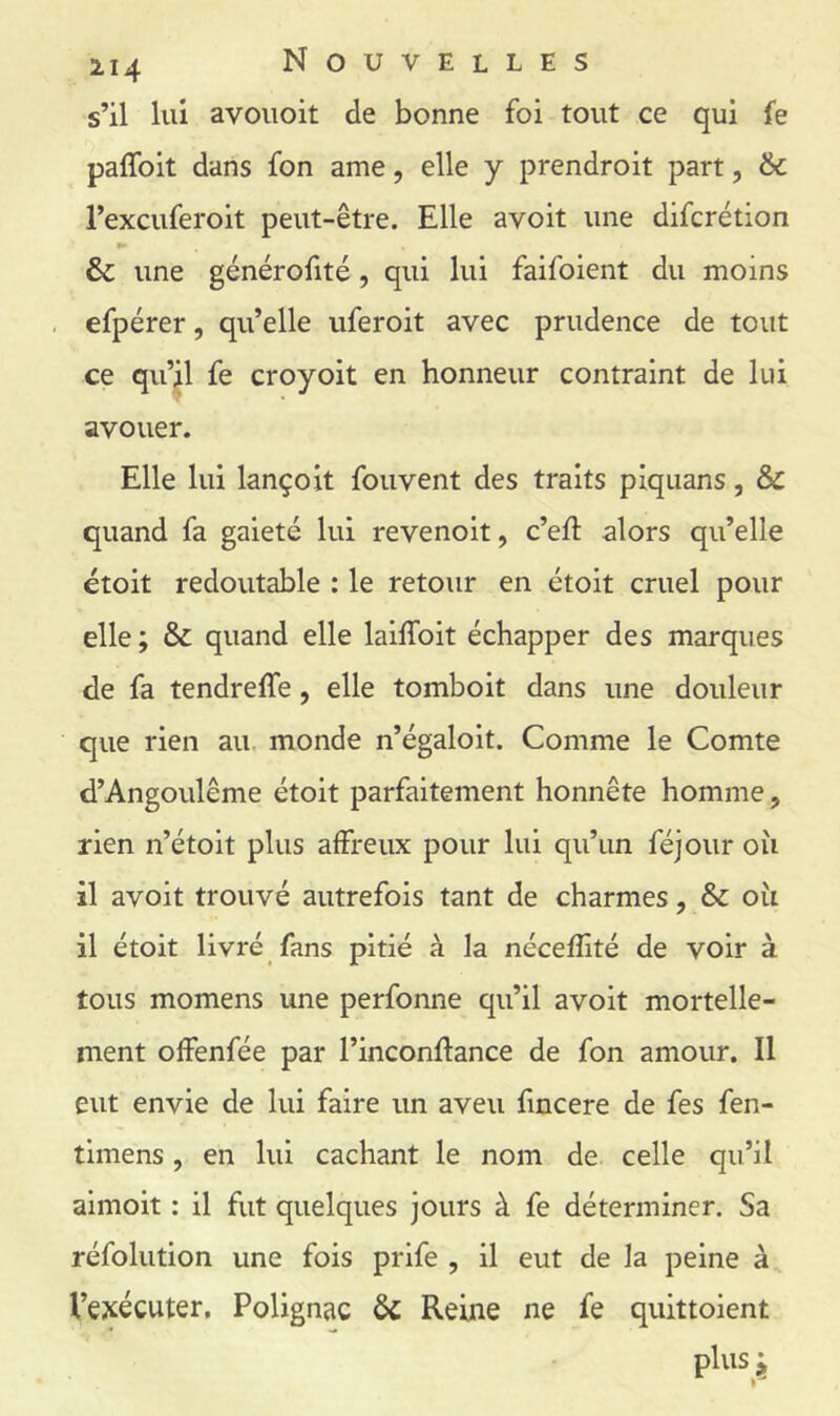 s’il lui avoiioit de bonne foi tout ce qui fe paflbit dans fon ame, elle y prendroit part, & l’excuferoit peut-être. Elle avoit une difcrétion & une générofité, qui lui faifoient du moins efpérer, qu’elle uferoit avec prudence de tout ce qu’j|l fe croyoit en honneur contraint de lui avouer. Elle lui lançoit fouvent des traits piquans, & quand fa gaieté lui revenoit, c’eft alors qu’elle étoit redoutable : le retour en étoit cruel pour elle ; & quand elle laiffoit échapper des marques de fa tendreffe, elle tomboit dans une douleur que rien au. monde n’égaloit. Comme le Comte d’Angoulême étoit parfaitement honnête homme, rien n’étoit plus affreux pour lui qu’un féjour oîi il avoit trouvé autrefois tant de charmes, & oîi il étoit livré fans pitié à la néceffité de voir à tous momens une perfonne qu’il avoit mortelle- ment offenfée par l’inconftance de fon amour. Il eut envie de lui faire un aveu fincere de fes fen- timens, en lui cachant le nom de celle qu’il aimoit : il fut quelques jours à fe déterminer. Sa réfolution une fois prife , il eut de la peine à Vexécuter, Polignac & Reine ne fe quittoient plus ^