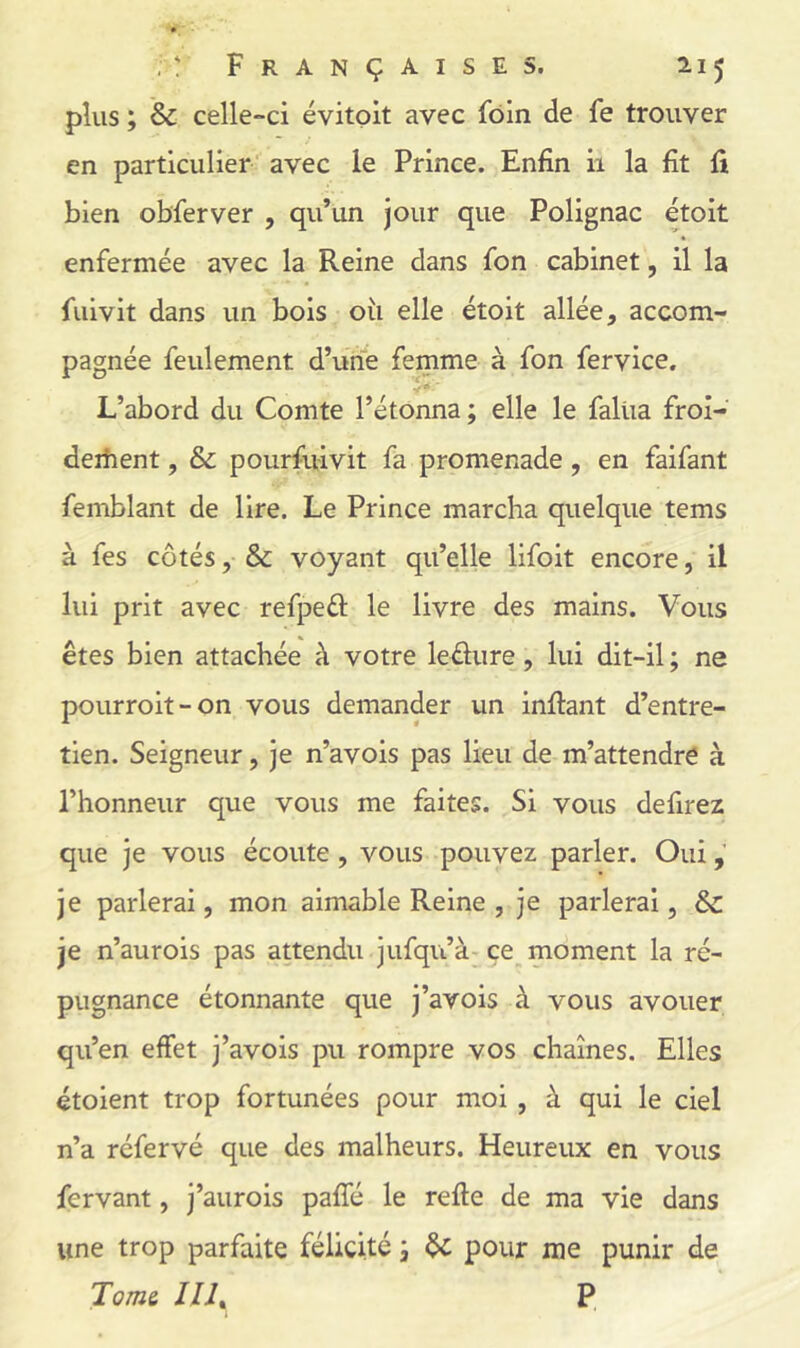 plus ; & celle-ci évitoit avec foin de fe trouver en particulier avec le Prince. Enfin ii la fit fi bien obferver , qu’un jour que Polignac étoit enfermée avec la Reine dans fon cabinet, il la fuivit dans un bois oîi elle étoit allée, accom- pagnée feulement d’une femme à fon fervice. L’abord du Comte l’étonna; elle le falüa froi- deiiient, & pourfuivit fa promenade, en faifant femblant de lire. Le Prince marcha quelque tems à fes côtés, & voyant qu’elle lifoit encore, il lui prit avec refpeél le livre des mains. Vous êtes bien attachée à votre leéliire, lui dit-il; ne pourroit-on vous demander un inftant d’entre- tien. Seigneur, je n’avois pas lieu de m’attendrë à l’honneur que vous me faites. Si vous defirez que je vous écoute , vous pouvez parler. Oui je parlerai, mon aimable Reine , je parlerai, & je n’aurois pas attendu jufqu’à- çe_ moment la ré- pugnance étonnante que j’avois à vous avouer qu’en effet j’avois pu rompre vos chaînes. Elles étoient trop fortunées pour moi , à qui le ciel n’a réfervé que des malheurs. Heureux en vous fervant, j’aurois paffé le refte de ma vie dans une trop parfaite félicité ; ôc pour me punir de Tom& Illy P