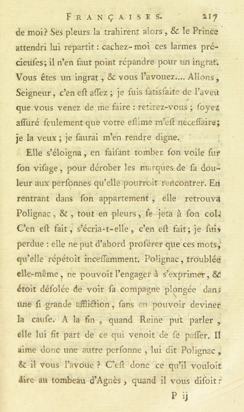de moi? Ses pleurs la trahirent alors, & le Prince attendri lui repartit: cachez-moi ces larmes pré- cieufes; il n’en faut point répandre pour un ingrat. Vous êtes un ingrat, & vous l’avouez.... Allons , Seigneur, c’en eft affez ; je fuis fatisfaite de l’aveu que vous venez de me faire : retirez-vous ; foyez affuré feulement que votre efiime m’eft néceffaire; je la veux ; je faurai m’en rendre digne. Elle s’éloigna, en faifant tomber fon voile fur fon vifage, pour dérober les marques de fa dou- leur aux perfonnes qu’elle pourroit reilcontrer. En rentrant dans fon appartement , elle retrouva Polignac, & , tout en pleurs, fe jeta à fon C0I4 C’en eft fait, s’écria-t-elle , c’en elf fait; je fuî> perdue : elle ne put d’abord proférer que ces mots,' qu’elle répétoit incefiamment. Polignac, troublée elle-même, ne pouvoir l’engager à s’exprimer, & étoit défolée de voir fa compagne plongée danî ime fl grande affliélion, fans en pouvoir deviner la caufe. A la fin , quand Reine put parler , elle lui fît part de ce qui venoit de fe paffer. Il aime donc une autre perfonne , lui dit Polignac , Sz il vous l’avoue ? C’efl donc ce qu’il vouloir dire au tombeau d’Agnès , quand il vous difoit .*■ P ij