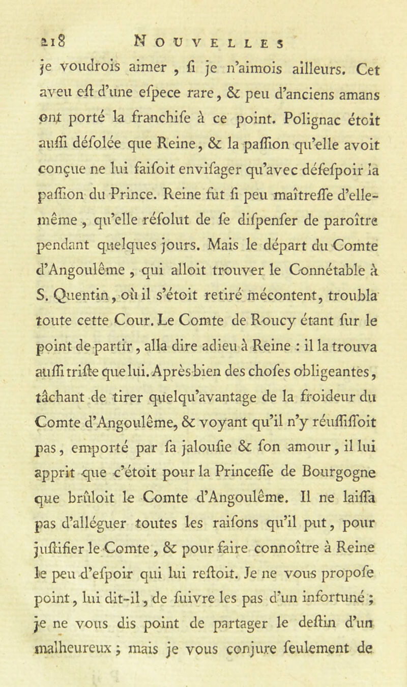 ai 8 Nouvelles je voudrois aimer , fi je n’aimois ailleurs. Cet aveu efl d’une efpece rare, & peu d’anciens amans ont porté la franchife à ce point. Polignac étoit aufTi défolce que Reine, & la paffion qu’elle avoit conçue ne lui faifoit envifager qu’avec défefpoir la pafîion du Prince. Reine fut fi peu maîtrefTe d’elle- même , qu’elle réfolut de fe difpenfer de paroître pendant quelques jours. Mais le départ du Comte d’Angoulême , qui alloit trouver le Connétable à S. Quentin, où il s’étoit retiré mécontent, troubla toute cette Cour. Le Comte de Roucy étant fur le point de partir, alla dire adieu à Reine : il la trouva aufîi trille que lui. Après bien des chofes obligeantes, tâchant de tirer quelqu’avantage de la froideur du Comte d’Angoulême, & voyant qu’il n’y réufîifToit pas, emporté par fa jaloufie & fon amour, il lui apprit -que c’étoit pour la Princeffe de Bourgogne que briiloit le Comte d’Angoulême. Il ne laifTa pas d’alléguer toutes les raifons qu’il put, pour jufHfîer le Comte , & pour faire connoître à Reine le peu d’efpoir qui lui reftoit. Je ne vous propofe point, lui dit-il, de fuivre les pas d’un infortuné ; je ne vous dis point de partager le deflin d’un ntalheureux ; mais je vous conjure feulement de