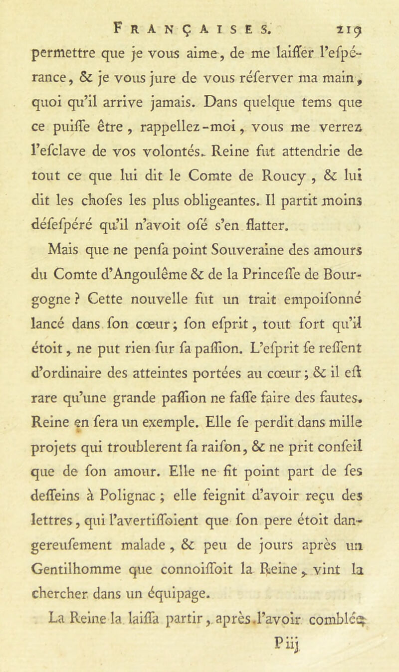 permettre que je vous aime, de me laiffer l’efpé- rance, & je vous jure de vous réferver ma main , quoi qu’il arrive jamais. Dans quelque tems que ce puiffe être, rappeliez-moi, vous me verrea l’efclave de vos volontés.. Reine fut attendrie de tout ce que lui dit le Comte de Roucy , & lui dit les ckofes les plus obligeantes. Il partit moins défefpéré qu’il n’avoit ofé s’en flatter. Mais que ne penfa point Souveraine des amours du Comte d’Angoulême & de la Princefle de Bour- gogne ? Cette nouvelle fut un trait empoifonné lancé dans fon cœur ; fon efprit, tout fort qu’il étoitne put rien fur fa paflion. L’efprit fe refîent d’ordinaire des atteintes portées au cœur ; & il efl: rare qu’une grande paflion ne falTe faire des fautes. Reine en fera un exemple. Elle fe perdit dans mille projets qui troublèrent fa raifon, & ne prit confeil que de fon amour. Elle ne fit point part de fes defleins à Polignac ; elle feignit d’avoir reçu des lettres, qui l’avertiflToient que fon pere étoit dan- gereufement malade , & peu de jours après un Gentilhomme que connoiflbit la Reinevint la chercher, dans un équipage. La Reine la laiflâ partiraprès,l’avoir comblée^: Piij