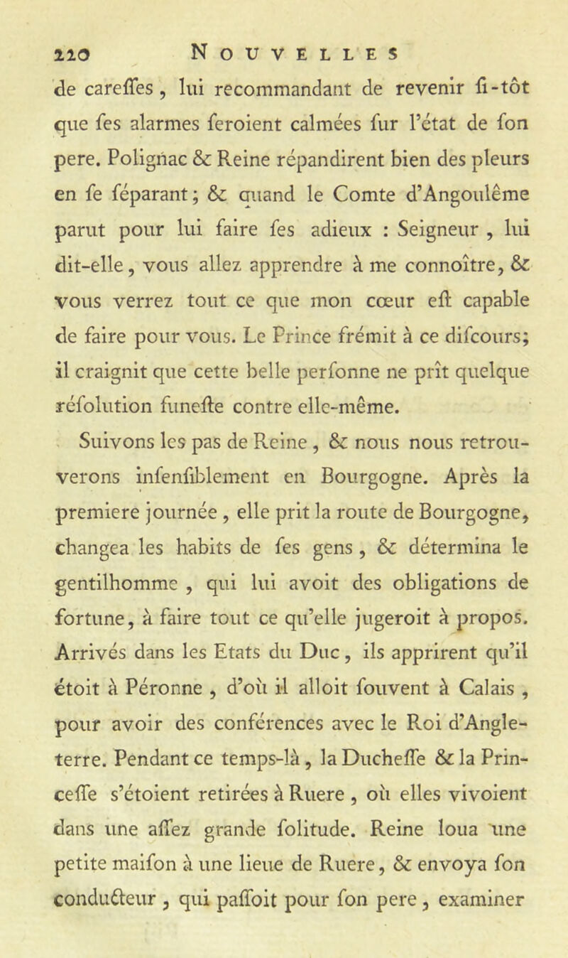 de carefTes, lui recommandant de revenir fi-tôt que fes alarmes feroient calmées fur l’état de fon pere. Poligiiac & Reine répandirent bien des pleurs en fe féparant; & auand le Comte d’Angoulême parut pour lui faire fes adieux : Seigneur , lui dit-elle, vous allez apprendre à me connoître, & vous verrez tout ce que mon cœur efi: capable de faire pour vous. Le Prince frémit à ce difcours; il craignit que cette belle perfonne ne prît quelque réfolution funefie contre elle-même. Suivons les pas de Reine , & nous nous retrou- verons infenfiblement en Bourgogne. Après la première journée , elle prit la route de Bourgogne, changea les habits de fes gens , & détermina le gentilhomme , qui lui avoit des obligations de fortune, à faire tout ce qu’elle jugeroit à propos. Arrivés dans les Etats du Duc, ils apprirent qu’il étoit à Péronne , d’oîi il ail oit fouvent à Calais , pour avoir des conférences avec le Roi d’Angle- terre. Pendant ce temps-là, la Ducheffe & la Prin- cefle s’étoient retirées à Ruere , oîi elles vivoient dans une allez grande folitude. Reine loua tme petite maifon à une lieue de Ruere, & envoya fon conduûeur , qui paffoit pour fon pere, examiner