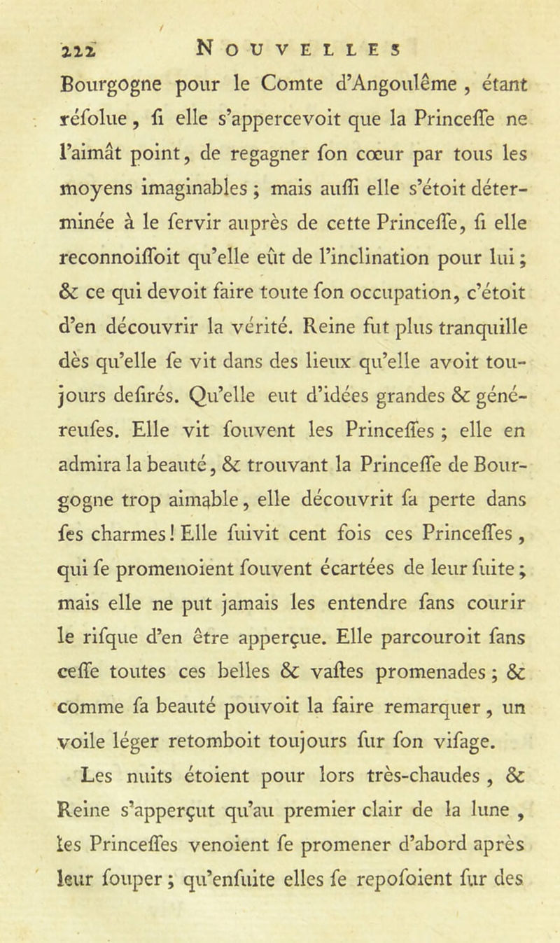 Bourgogne pour le Comte d’Angoulême , étant réfolue, û elle s’appercevoit que la Princeffe ne l’aimât point, de regagner fon cœur par tous les moyens imaginables ; mais aufli elle s’étoit déter- minée à le fervir auprès de cette PrincefTe, fi elle reconnoiflbit qu’elle eût de l’inclination pour lui ; & ce qui de voit faire toute fon occupation, c’étoit d’en découvrir la vérité. Reine fut plus tranquille dès qu’elle fe vit dans des lieux qu’elle avoit tou- jours defirés. Qu’elle eut d’idées grandes & géné- reufes. Elle vit fouvent les Princeffes ; elle en admira la beauté, & trouvant la Princeffe de Bour- gogne trop aimable, elle découvrit fa perte dans fes charmes ! Elle fuivit cent fois ces Princeffes , qui fe promenoient fouvent écartées de leur fuite ; mais elle ne put jamais les entendre fans courir le rifque d’en être apperçue. Elle parcouroit fans ceffe toutes ces belles & vaftes promenades ; & comme fa beauté pouvoit la faire remarquer, un voile léger retomboit toujours fur fon vifage. Les nuits étoient pour lors très-chaudes , & Reine s’apperçut qu’au premier clair de la lune , les Princeffes venoient fe promener d’abord après leur fouper ; qu’enfiiite elles fe repofoient fur des