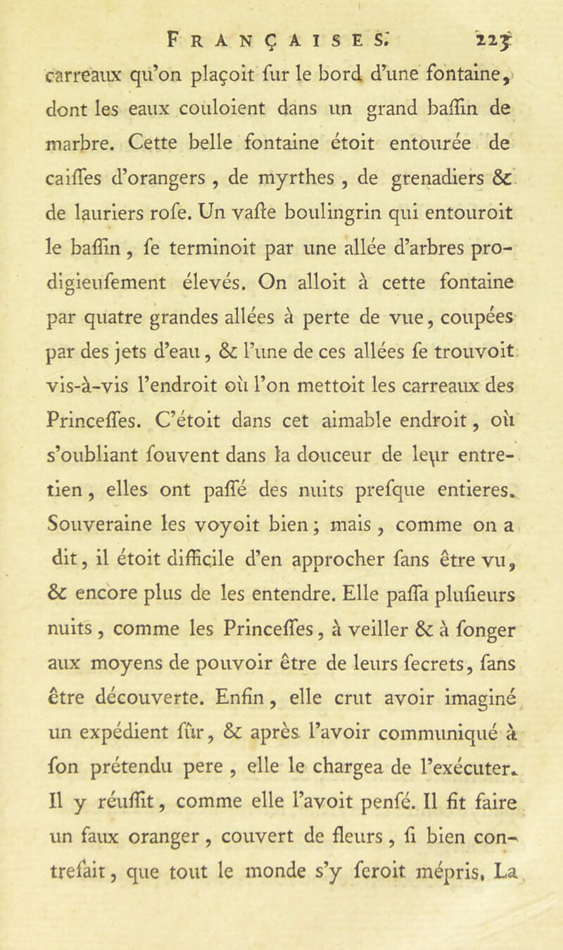 carreaiLX qu’on plaçoit fur le bord d’une fontaine,* dont les eaux couloient dans un grand bailîn de marbre. Cette belle fontaine étoit entourée de caiffes d’orangers , de myrthes , de grenadiers & de lauriers rofe. Un vafte boulingrin qui entouroit le baffin, fe terminoit par une allée d’arbres pro- dlgieufement élevés. On alloit à cette fontaine par quatre grandes allées à perte de vue, coupées par des jets d’eau, & l’une de ces allées fe trouvoit vis-à-vis l’endroit oii l’on mettoit les carreaux des Princeffes. C’étoit dans cet aimable endroit, oîi s’oubliant fouvent dans la douceur de le\ir entre- tien , elles ont palfé des nuits prefque entières. Souveraine les voyoit bien ; mais , comme on a dit, il étoit difficile d’en approcher fans être vu, & encore plus de les entendre. Elle paffa plulieurs nuits , comme les Princeffes, à veiller & à fonger aux moyens de pouvoir être de leurs fecrets, fans être découverte. Enfin, elle crut avoir imaginé un expédient fur, & après l’avoir communiqué à fon prétendu pere , elle le chargea de l’exécuter. Il y réuffit, comme elle l’avoit penfé. Il fit faire un faux oranger, couvert de fleurs, fi bien con^ trefait, que tout le monde s’y fcroit mépris, La
