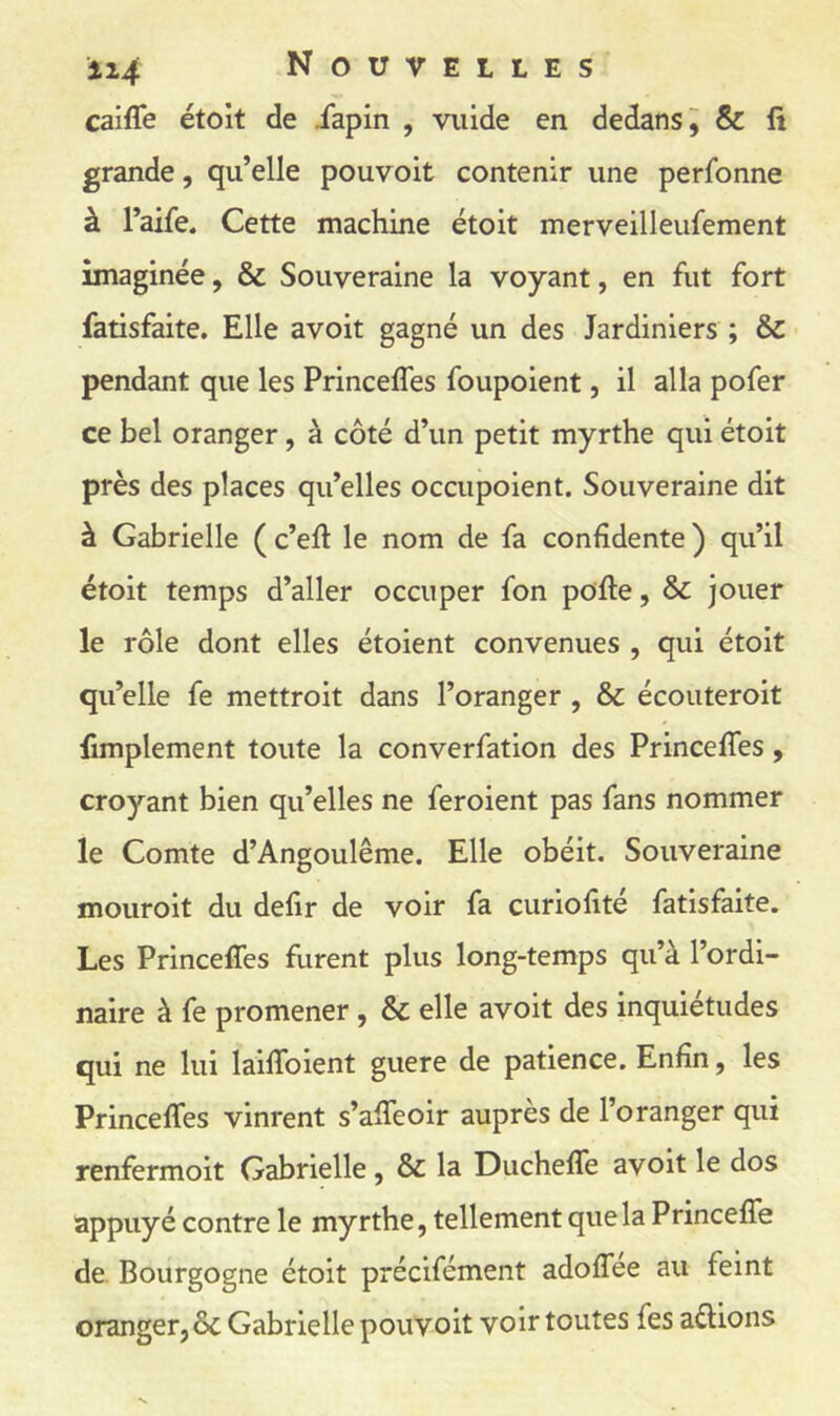 caifle étoit de iapin , viiide en dedans^ & lî grande, qu’elle pouvoit contenir une perfonne à l’aife. Cette machine étoit merveilleufement imaginée, & Souveraine la voyant, en fut fort fatisfaite. Elle avoit gagné un des Jardiniers ; & pendant que les Princeffes foupoient, il alla pofer ce bel oranger, à côté d’un petit myrthe qui étoit près des places qu’elles occupoient. Souveraine dit à Gabrielle ( c’eft le nom de fa confidente ) qu’il étoit temps d’aller occuper fon pofte, & jouer le rôle dont elles étoient convenues , qui étoit qu’elle fe mettroit dans l’oranger , & écouteroit fimplement toute la converfation des Princeffes, croyant bien qu’elles ne feroient pas fans nommer le Comte d’Angoulême. Elle obéit. Souveraine mouroit du defir de voir fa curiofité fatisfaite. Les Princeffes furent plus long-temps qu’à l’ordi- naire à fe promener, & elle avoit des inquiétudes qui ne lui laiffoient guere de patience. Enfin, les Princeffes vinrent s’affeoir auprès de l’oranger qui renfermoit Gabrielle , & la Ducheffe avoit le dos appuyé contre le myrthe, tellement que la Princeffe de. Bourgogne étoit précifément adoffee au feint oranger, ôc Gabrielle pouvoit voir toutes fes allions