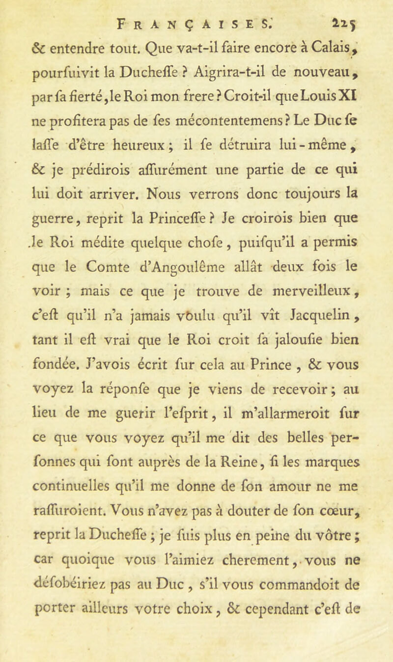 ôc entendre tout. Que va-t-il faire encore à Calais, pourfuivit la Ducheffe ? Aigrira-t-il de nouveau , par fa fierté, le Roi mon frere ? Croit-il que Louis XI ne profitera pas de fes mécontentemens ? Le Duc fe lafle d’être heureux ; il fe détruira lui - même , & je prédirois affurément une partie de ce qui lui doit arriver. Nous verrons donc toujours la guerre, reprit la Princefle ? Je croirois bien que .le Roi médite quelque chofe, puifqu’il a permis que le Comte d’Angoulême allât deux fois le voir ; mais ce que je trouve de merveilleux, c’efi: qu’il n’a jamais vbulu qu’il vît Jacquelin , tant il efl: vrai que le Roi croit fa jaloufie bien fondée. J’avois écrit fur cela au Prince , & vous voyez la réponfe que je viens de recevoir; au lieu de me guérir l’efprit, il m’allarmeroit fur ce que vous voyez qu’il me dit des belles per- fonnes qui font auprès de la Reine, fi les marques continuelles qu’il me donne de fon amour ne me raflliroient. Vous n’avez pas à douter de fon cœur, reprit la Duchefîe ; je fuis plus en peine du vôtre ; car quoique vous l’aimiez chèrement, • vous ne défobéiriez pas au Duc , s’il vous commandoit de porter ailleurs votre choix, 6c cependant c’efi de