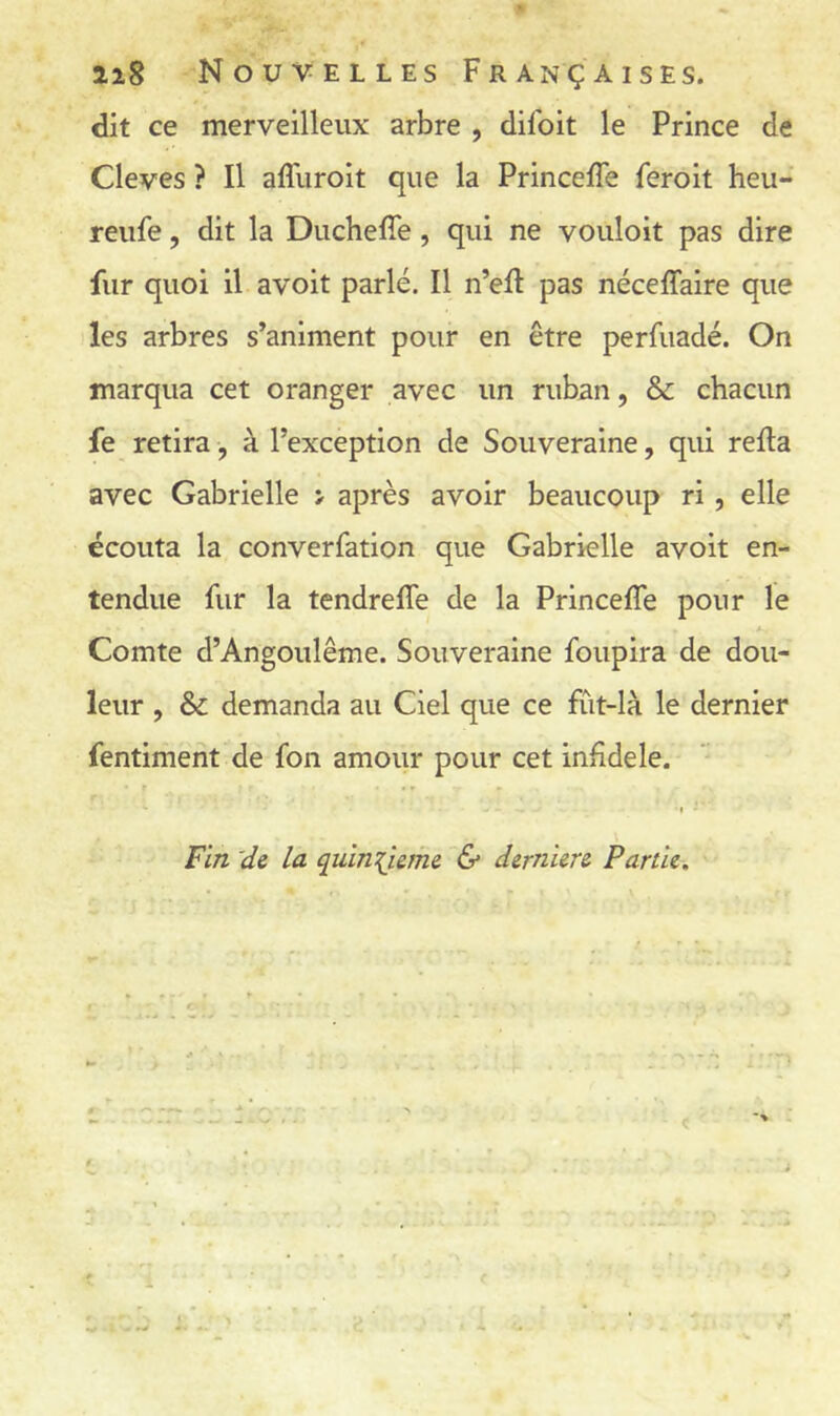 iiS Nouvelles Françaises. dit ce merveilleux arbre , difoit le Prince de Cleves ? Il affuroit que la Princefle feroit heu- reufe, dit la Duchefîe, qui ne vouloit pas dire fur quoi il avoit parlé. Il n’efi pas néceffaire que les arbres s’animent pour en être perfuadé. On marqua cet oranger avec un ruban, & chacun fe retira, à l’exception de Souveraine, qui relia avec Gabrielle > après avoir beaucoup ri, elle écouta la converfation que Gabrielle avoit en- tendue fur la tendreffe de la Princeffe pour le Comte d’Angoulême. Souveraine foupira de dou- leur , & demanda au Ciel que ce fût-là le dernier fentiment de fon amour pour cet infidèle. Fin 'de la quinzième (S* derniere Partie.