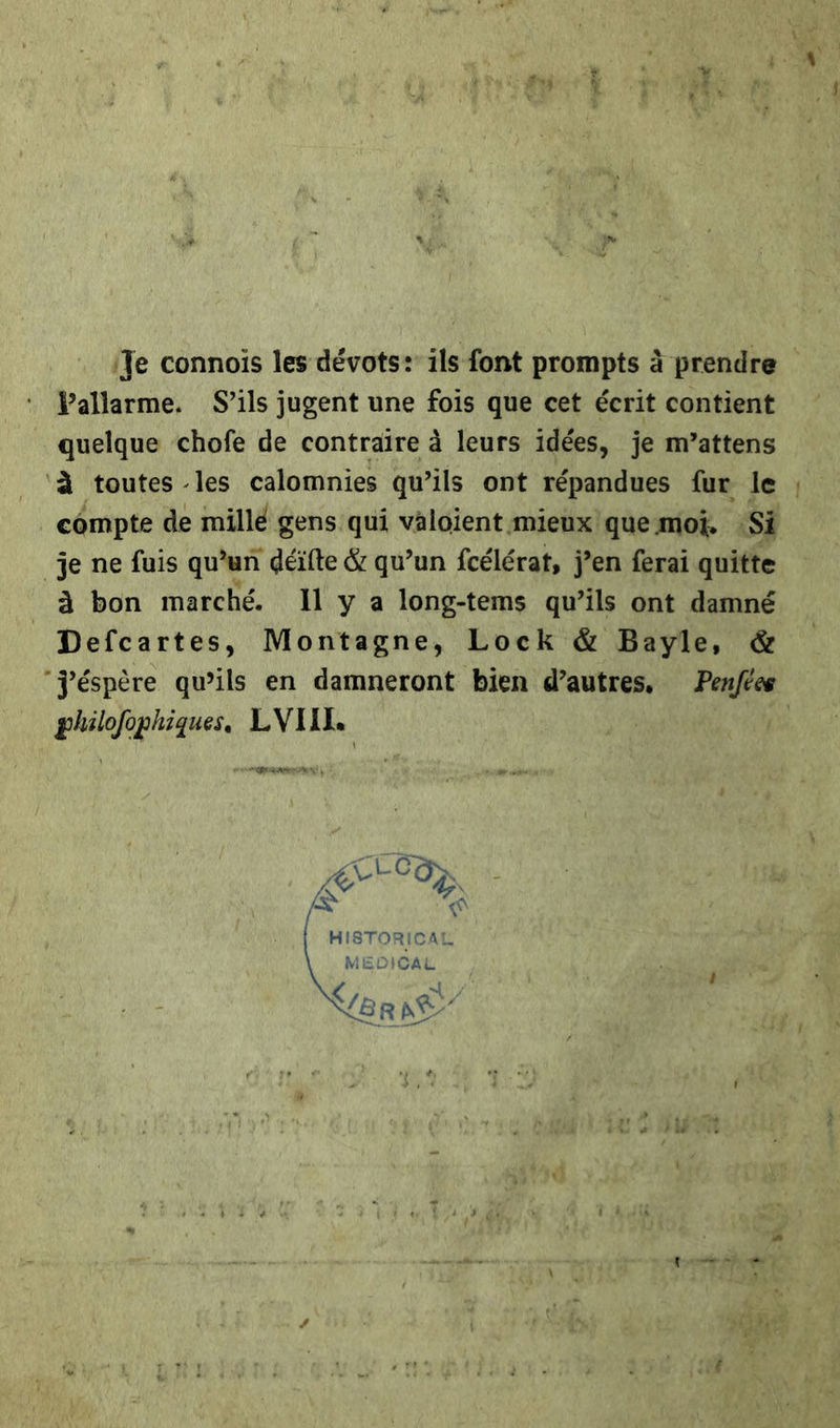 ‚Te connois les devots: ils font prompts ä prendre Pallarme. S’ils jugent une fois que cet écrit contient quelque chofe de contraire à leurs idees, je m’attens 'a toutes -les calomnies qu’ils ont repandues fur le cömpte de mille gens'qui valoient mieux que moĩ. Si je ne fuis qu’un deifte &amp; qu’un fcelerat, j’en ferai quitte 3 bon marche. 11 y a long-tems qu'ils ont damne Defcartes, Montagne, Lock &amp; Bayle, &amp; Jespere qwils en damneront bien d’autres, Penfes philofophiques. LVIII. | |   HISTORICAL MEDICAL SECHS