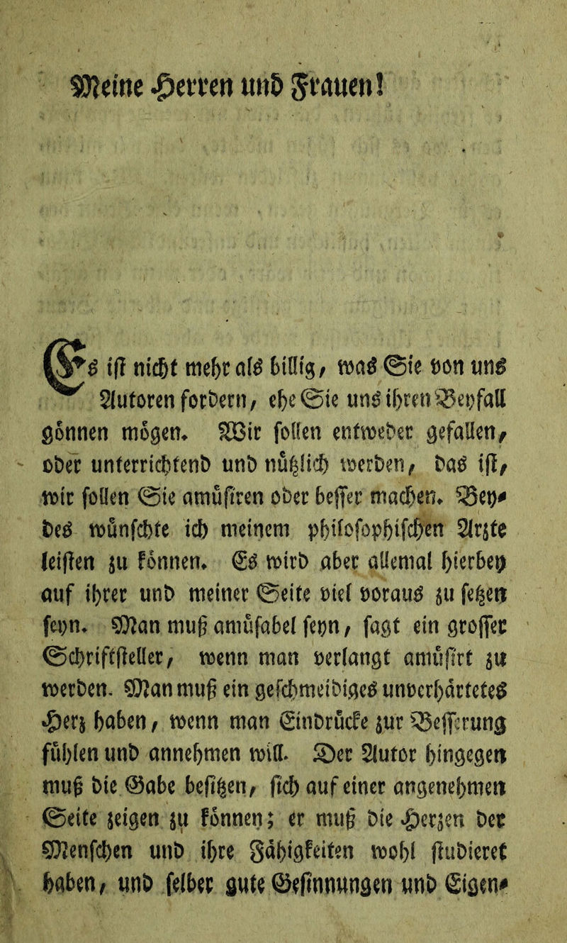 — E⸗— iſt nicht mehr als billig, was Sie von uns gönnen mögen. XBir follen entweder gefallen, oder unterrichtend und nüßlich werden, das iſt, des wünfchte ich meinem philoſophiſchen Arzte leiſten zu koͤnnen. Es wird aber allemal hierbey feyn. Man muß amüfabel ſeyn, fagt ein groffer Schriftſteller, wenn man verlangt amuͤſirt zu werden. Manmuß ein gefchmeidiges unverhärteteg Herz haben, wenn man Eindrücfe zur Beſſerung 
