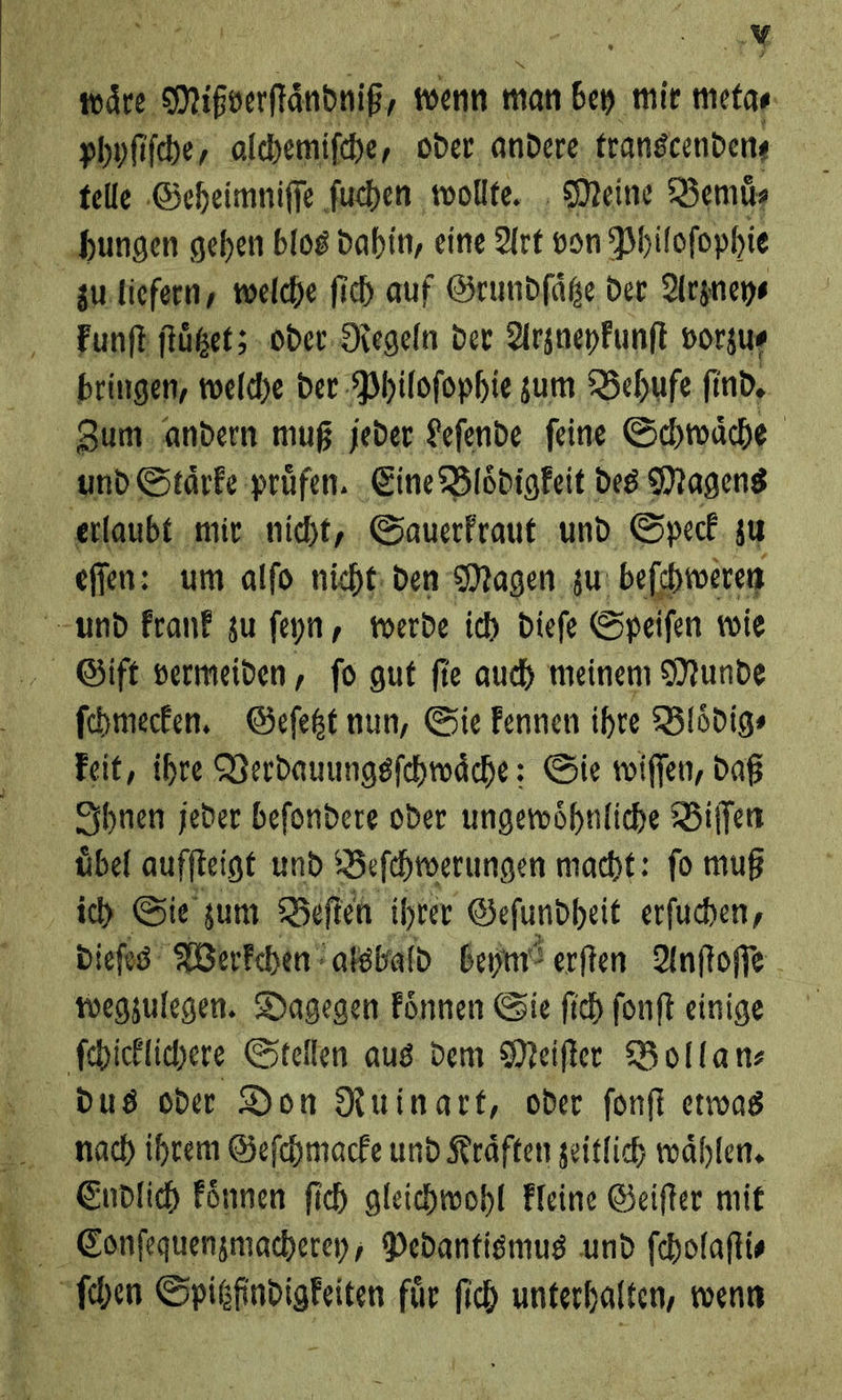 waͤre Mihoerfͤndotß, wenn man bey mir meta⸗ phofi fche, alchemiſche, oder andere transcenden⸗ telle Geheimniſſe ſuchen wollte. Meine Bemuͤ⸗ zu liefern, welche ſich auf Grundſaͤtze der Arzney⸗ kunſt ſtuͤtzet; oder Regeln der Arzneykunſt vorzu⸗ bringen, welche der Philoſophie zum Behufe find, erlaubt, mir. nicht, Sauerfraut und Speck, su eſſen: um alfo nicht den. Magen zw beſchweren ſchmecken. Geſetzt nun, Sie kennen ihre Bloͤdig⸗ keit, ihre Verdauungsſchwaͤche: Sie wiſſen, daß uͤbel auffteigt und Beſchwerungen macht: fo muß dieſes Werkchen alsbald beym erſten Anſtoſſe wegzulegen. Dagegen koͤnnen Sie ſich ſonſt einige ſchicklichere Stellen aus dem Meiſter Bollan⸗ —