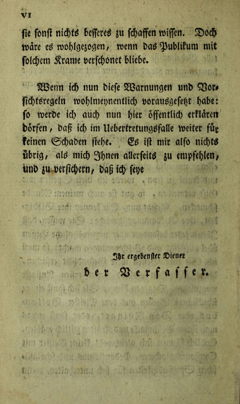 vr fie fonf nichts Bere zu fhafenwifen. Doch ſolchem Krame verſchonet bliebe. Nenn ich nun dieſe Warnungen und Bor fichtsregeln wohlmeynentlich vorausgefegt habe: fo werde ich auch nun hier öffentlich erklaͤren doͤrfen, daß ich im Uebertretungsfalle weiter für feinen Schaden ſtehe. Es it mir alfo nichts übrig, als mic) Ihnen allerſeits zu —* und up * * ich m X Ihr ergebenſter Diener | ber Berfaifen