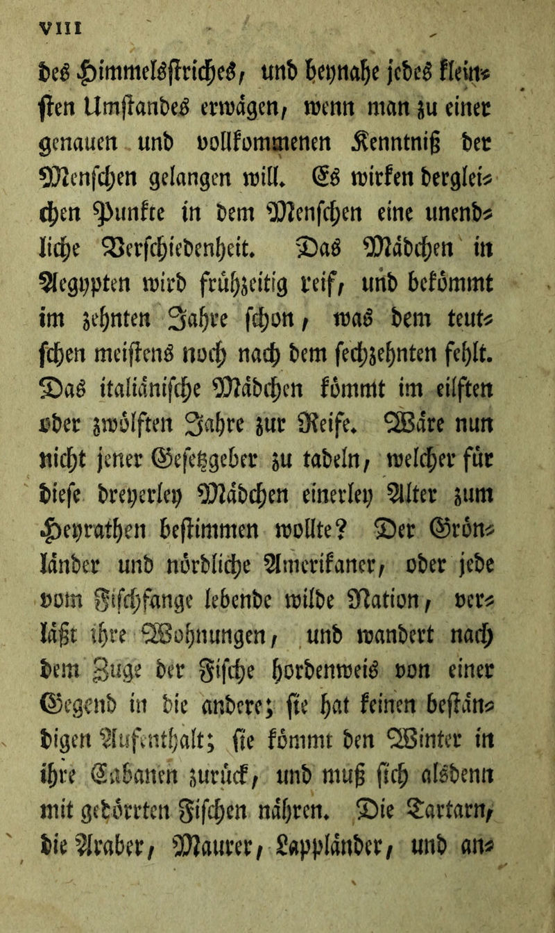 vi -_ des Himmelsſtriches und Kanal jedes klein⸗ ſten Umſtandes erwägen, wenn man zu einer genauen und vollkommenen Kenntniß der Menſchen gelangen will. Es wirken derglei⸗ chen Punkte in dem Menſchen eine unend⸗ liche Verſchiedenheit. Das Mädchen in Aegypten wird frühzeitig veif, und befümmt im zehnten Jahre ſchon, was dem teutz ſchen meiftens noch nach dem fechzehnten fehlt. Das italiänifche Mädchen koͤmmt im eilften sder zwölften Zahre zur Reife, Wäre nun nicht jener Geſetzgeber zu tadeln, welcher für. dieſe dreyerloy Mädchen einerley Alter zum Heyrathen beftimmen wollte? : Der. Grönz Yänder und nördliche Amerikaner, oder jede ‚som Fifchfange lebende wilde Nation, ver⸗ laͤßt ihre Wohnungen, und wandert nach dem Zuge der Fifche hordenweis von einer Gegend in die andere; ſie hat keinen beſtaͤn⸗ digen Aufenthalt; fie koͤmmt den Winter in ihre Cabanen zurück, und muß fich alsdenn mit gedörrten Fiſchen nähren, Die Tartarn, die Araber, Maurer, Lapplaͤnder, und an⸗