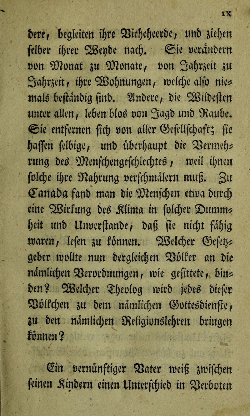 dere, begleiten ihre Wicheheerde, und ziehen mals beftändig ſind. Yndere, die Wildeften unter allen, leben blos von Jagd und Raube. Sie entfernen ſich von aller Geſellſchaft; fie haffen felbige, und überhaupt die Vermeh⸗ rung des Menfchengefchlechtes , weil ihnen ſolche ihre Nahrung verfehmälern muß. Zu Canada fand man die Menfchen etwa durch eine Wirkung des Rlima in folcher Dumms heit und Unverftande, daß fie nicht fähig waren, leſen zu fünnen, Welcher Gefek- geber wollte num dergleichen Voͤlker an die nämlichen Verordnungen, wie gefittete,, bin⸗ den? Welcher Theolog wird: jedes Diefer Bölfchen zu dem nämlichen Gottesdienfte, zu den naͤmlichen RE bringen konnen? Ein Vater weiß zwiſchen ſeinen Kindern einen Unterſchied in Verboten