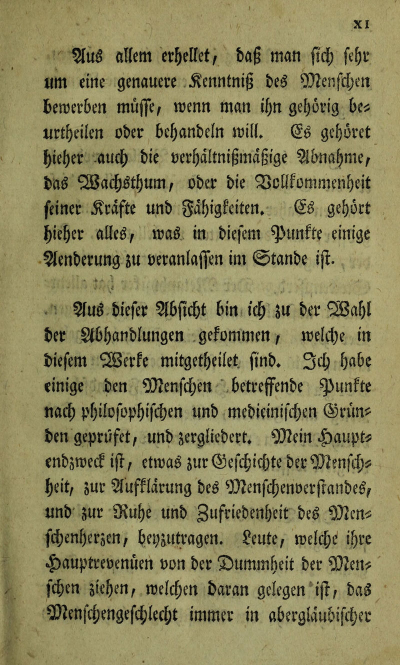 Aus * 1 erhellt; \ a man ſich ſehr m eine ‚genauere Kenntniß des Menfchen bewerben müffe, wenn man ihn gehörig. bes urtheilen oder behandeln will. Es gehört hieher auch die verhältnißinäßige Abnahme, das Wachsthum, oder die Vollkommenheit ſeiner Kraͤfte und Faͤhigkeiten. Es gehoͤrt hieher alles, was: in: dieſem Punkte einige rg zu veranlaffen im Potanin ie, Aus dieſer Abſicht de ich, au der. Bahı * Abhandlungen gekommen, welche in dieſem Werke mitgetheilet ſind. Ich habe einige den Menſchen betreffende Punkte nach philoſophiſchen und mediciniſchen Gruͤn⸗ den gepruͤfet, und zergliedert. Mein Haupt⸗ endzweck iſt, etwas zur Geſchichte der Menfihs heit, zur Aufklärung des Menfchenverftandes, und zur Ruhe und Zufriedenheit’des Men⸗ ſchenherzen, beyzutragen. Leute, welche ihre Hauptrevenien von der Dummheit der Men⸗ ſcchen ziehen, „welchen daran gelegen ’ift; das WMeanſchengeſchlecht immer in abergläudifcher