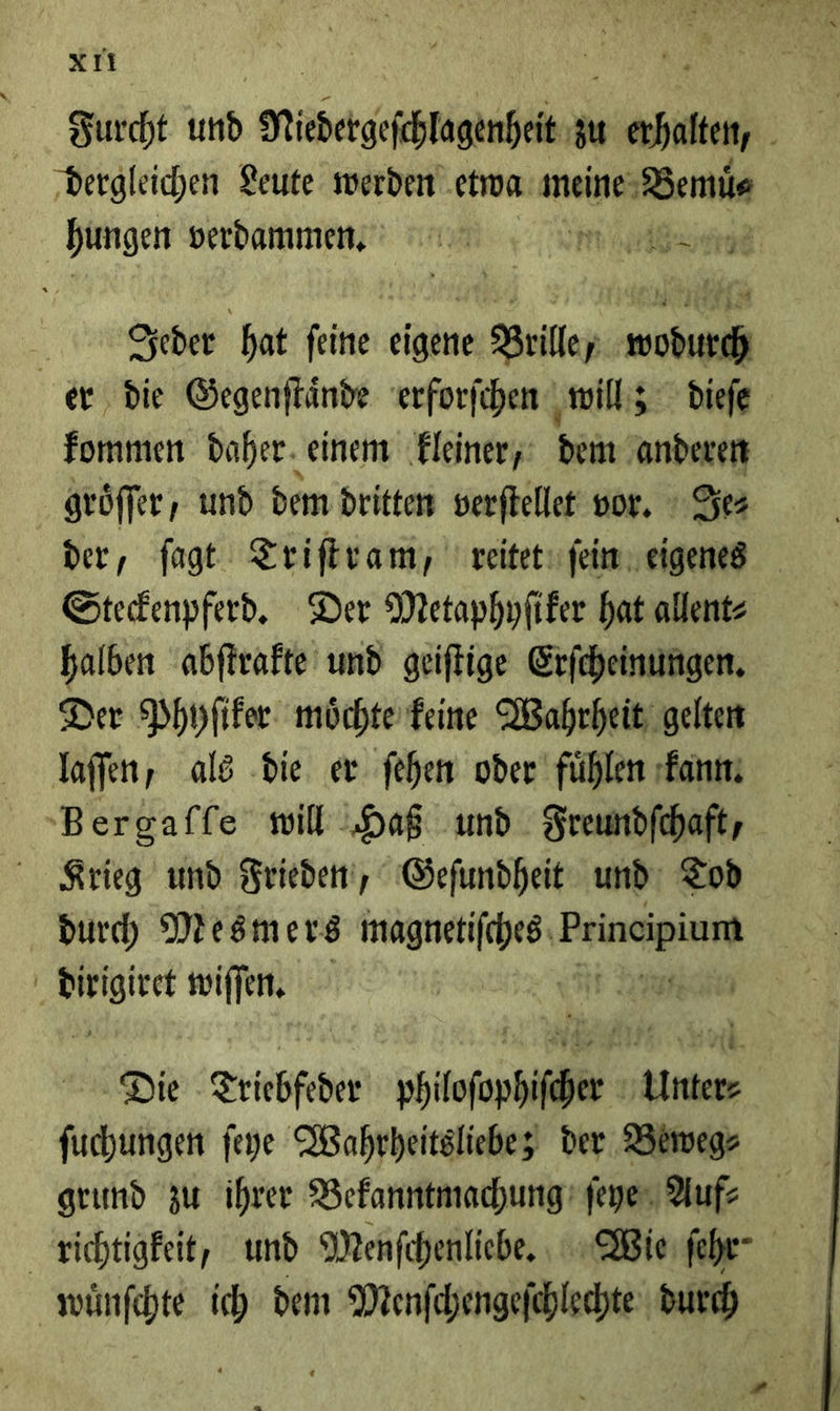 xri Ka \ . Furcht und Niedergeſchlagenheit zu erhalten, ‚dergleichen Leute werden‘ etwa meine Bemů⸗ hungen verdammen. m een Deder hat feine eigene Brilley wodurch er die Gegenſtaͤnde erforfchen wills diefe fommen daher. einem kleiner, Hein anderen gröffer, und dem dritten verſtellet vor. Je⸗ der, ſagt Triſtram, reitet ſein eigenes Steckenpferd. Der Metaphyſiker hat allent⸗ halben abſtrakte und geiſtige Erſcheinungen. Der Phyſiker moͤchte keine Wahrheit gelten laſſen, als die er ſehen oder fühlen kann Bergaſſe will Haß und Freundſchaft, Krieg und Frieden, Geſundheit und: Tod h un wiſſen. Die Triebfeder — — ſuchungen ſeye Wahrheitsliebe; der Beweg⸗ grund zu ihrer Bekanntmachung * Auf⸗ richtigkeit, und Menſchenliebe. Wie ſehr⸗ wuͤnſchte ich dem Menſchengeſchlechte WR 