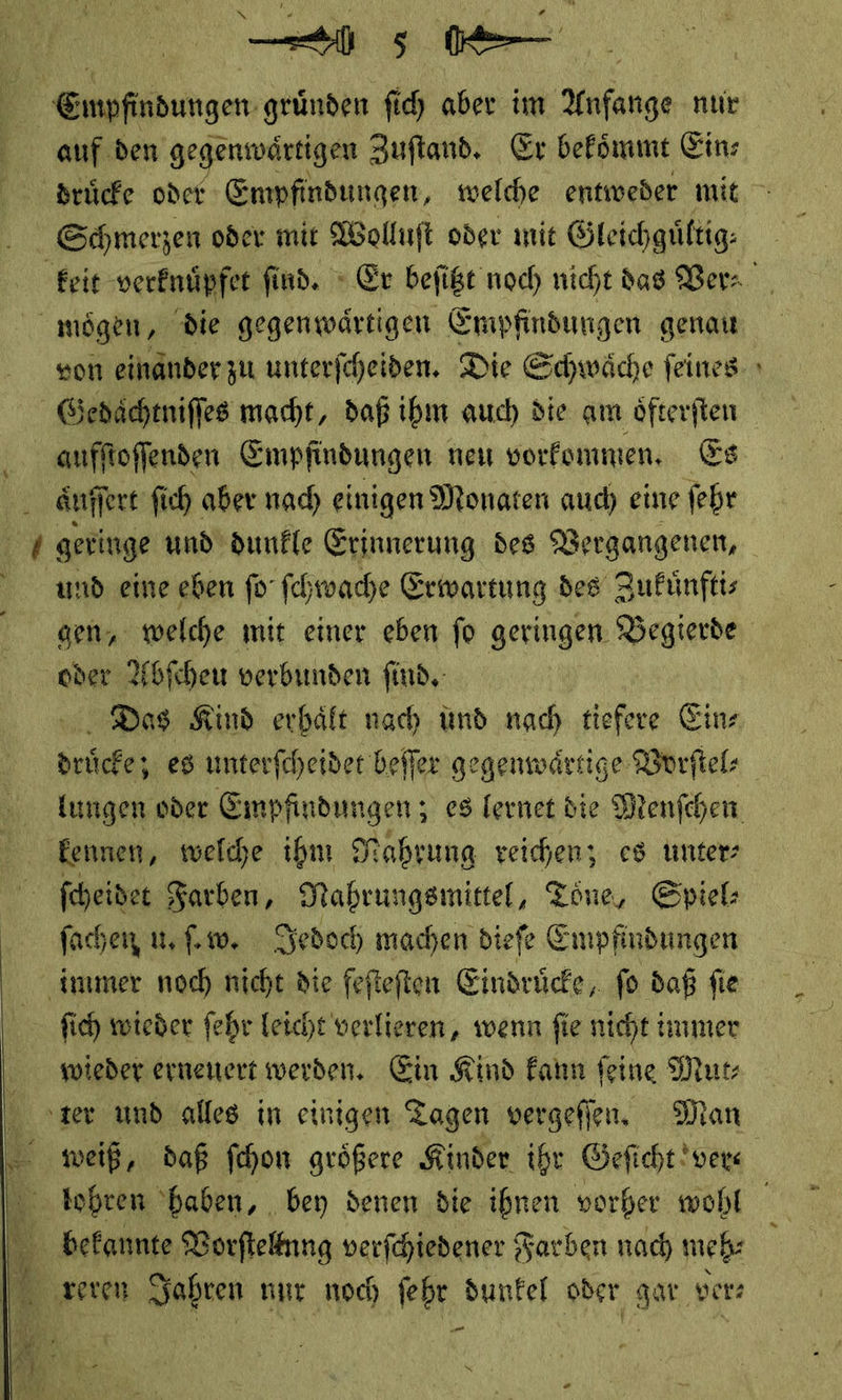 auf den gegenwärtigen Zuſtand. Er bekoͤmmt Ein⸗ druͤcke oder Empfindungen, welche entweder mit Schmerzen oder mit Wolluft oder mit Öleichgüftig: keit verknuͤpfet find. » Ex befige noch nicht dag Ver⸗ mögen, die gegenwärtigen Empfindungen genau son einänderzu unterfcheiden. Die Schwäche feines Gedaͤchtniſſes macht, daß ibm auch die am öfterften aufſtoſſenden Empfindungen neu vorkommen. Es aͤuſſert fich aber nach einigen Monaten auch eine ſehr geringe und’ dunkle Erinnerung des Vergangenen, und eine eben fo ſchwache Erwartung des Zufünftis gen, welche mit einer eben fo geringen Begierde ‚oder Abſcheu verbunden ſind. vi, Dos Kind erbäft nach und nach tiefere Eins drücke; es unterfcheider befler gegenwärtige Vorſtel⸗ kungen oder Empfindungen; es lernet die Menſchen Eennen, welche ihm Nahrung reichen, es unter: fcheidet Farben, Nahrungsmittel, Töne, Spiel⸗ ſachen u. ſ.w. Jedoch machen diefe Empfindungen immer noch nicht die fefteften Eindrücke, fo daß fie fich wieder fehr leicht verlieren, wenn fie nicht immer wieder ernenert werden. Ein Kind kann feine Mur ‚zer und alles in einigen Tagen vergefien, Man weiß, daß fehon größere Kinder ihr Geficht vers bohren ‘haben, bey denen die ihnen vorher wohl | bekannte Vorſtellnng verfchiedener Farben nach meh⸗ 14 reren Jahren nur noch ſehr dunfel oder gar ver⸗ — Er —  —  Na * A I) e Pr R ’ N ee N — AR ZB a x Da ar s 4 . vr E _ .” ale 2 1 *